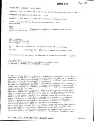 &RMS
                                                                       ~~~~~          Page Ilof 3

     RECORD TYPE:   FEDERAL   (NOTES MAIL)

     CREATOR:Claudia M. Abendroth     ( CN=Claudia M. Abendroth/OU=OMB/o=EOP [OMB I
     CREATION DATE/TIME:19-.JuN-20o3 10:37:38.00

     SUBJECT:: Front Page NYT   -   EPA Report leaves out Climate Change

*    TO:Phil Cooney   ( CN=Phil Cooney/OU=CEQ/o=EOP@EOP     CEQ   3
     READ: UNKNOWN

     TEXT:
     ------------             Forwarded by Claudia M. Abendroth/OMB/EOP on
     06/19/2003 10:37 AM --   - - -  - - - - - - - - -




     Tad S. Gallion
     06/19/2003 09:35:21 Am
     Record Type:    Record

     To:      See the distribution list at the bottom of this message
     cc:
     Subject:         Front Page NYT - EPA Report leaves out Climate Change


    Seelye is the one who wrote the mis-leading Superfund
                                                          articles last year.


    June 19, 2003
    Report by the E.P.A. Leaves Out Data on Climate Change
    By ANDREW C. REVKIN with KATHARINE Q. SEELYE




     he Environmental Protection Agency is preparing to
                                                         publish a draft report
     next week on the state of the environment, but after
                                                           editing by the White
     House, a long section describing risks from rising
                                                         global temperatures has
    been whittled to a few noncommittal paragraphs.
    The report, commissioned in 2001 by the agency's
                                                       administrator, Christie
    Whitman, was intended to provide the first comprehensive
                                                                review of what is
     known about various environmental problems, where
                                                        gaps in understanding
    exist and how to fill them.
    Agency officials said it was tentatively scheduled
                                                         to be released early
    next week, before Mrs. Whitman steps down on June
                                                        27, ending a troubled
    time in office that often put her at odds with President
                                                               Bush.
    Drafts of the climate section, with changes sought
                                                         by the White House,
    were given to The New York Times yesterday by a former
                                                             E.P.A. official,
    along with earlier drafts and an internal memorandum
                                                           in which some
    officials protested the changes. Two agency officials,
                                                             speaking on the
    condition of anonymity, said the documents were authentic.
    The editing eliminated references to many studies
                                                        concluding that warming
    is at least partly caused by rising concentrations
                                                         of smokestack and
    tail-pipe emissions and could threaten health and
                                                        ecosystems.
    Among the deletions were conclusions about the likely
                                                            human contribution
    to warming from a 2001 report on climate by the National
                                                               Research Council



    file://D:SEARCII_7_9_03_CEQ_1161_f_2wrbhOO3_ceq.txt
                                                                                    8/15/2003
 