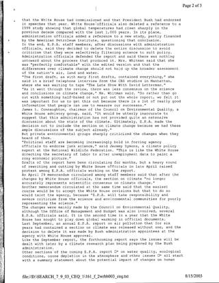 Page 2 of 3


     r    that the White House had commissioned and that President Bush had endorsed
          in speeches that year. White House officials also deleted a reference to a
          1999 study showing that global temperatures had risen sharply in the
         previous decade compared with the last 1,000 years. In its place,
          administration officials added a reference to a new study, partly financed
         by the American Petroleum Institute, questioning that conclusion.
          In the end, E.P.A. staff members, after discussions with administration
          officials, said they decided to delete the entire discussion to avoid
          criticism that they were selectively filtering science to suit policy.
          Administration officials defended the report and said there was nothing
          untoward about the process that produced it. Mrs. Whitman said that she
          was "perfectly comfortable' with the edited version and that the
          differences over climate change should not hold up the broader assessment
          of the nation's air, land and water.
          "The first draft, as with many first drafts, contained everything," she
          said in a brief telephone interview from the CBS studios in Manhattan,
          where she was waiting to tape "The Late Show With David Letterman."
          "As it went through the review, there was less consensus on the science
          and conclusions on climate change," Ms. Whitman said. "So rather than go
          out with something half-baked or not put out the whole report, we felt it
         was important for us to get this out because there is a lot of really good
          information that people can use to measure our successes."
          James L. Connaughton, chairman of the Council on Environmental Quality, a
         White House advisory group, said, "It would be utterly inaccurate to
          suggest that this administration has not provided quite an extensive
          discussion about the state of the climate. Ultimately, E.P.A. made the
         decision not to include the section on climate change because we had these
          ample discussions of the subject already."
         But private environmental groups sharply criticized the changes when they
         heard of them.
          ''Political staff are becoming increasingly bold in forcing agency
          officials to endorse junk science," said Jeremy Symons, a climate policy
          expert at the National Wildlife Federation. "This is like the White House
          directing the secretary of labor to alter unemployment data to paint a
          rosy economic picture."
          Drafts of the report have been circulating for months, but a heavy round
          of rewriting and cutting by White House officials in late April raised
         protest among E.P.A. officials working on the report.
         An April 29 memorandum circulated among staff members said that after the
          changes by White House officials, the section on climate "no longer
          accurately represents scientific consensus on climate change."
          Another memorandum circulated at the same time said that the easiest
          course would be to accept the White House revisions but that to do so
          would taint the agency, because "E.P.A. will take responsibility and
          severe criticism from the science and environmental communities for poorly
          representing the science."
          The changes were mainly made by the Council on Environmental Quality,
K.       ~although the Office of Management and Budget was also involved, several
          E.P.A. officials said. It is the second time in a year that the White
          House has sought to play down global warming in official documents.
          Last September, an annual E.P.A. report on air pollution that for six
          years had contained a section on climate was released without one, and the
          decision to delete it was made by Bush administration appointees at the
          agency with White House approval.
          Like the September report, the forthcoming report says the issues will be
          dealt with later by a climate research plan being prepared by the Bush
          administration.
          Other sections of the coming E.P.A. report E1* on water quality, ecological
          conditions, ozone depletion in the atmosphere and other issues 0* all start
          with a summary statement about the potential impact of changes on human



         file://DSEARCH 7 9 03 CEQ 1161 f 2wrbhOO3 ceq.txt                            8/15/2003
 