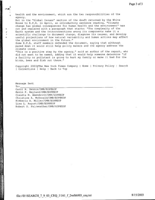 Page 3 of 3


    health and the environment, which are the two responsibilities of the
    agency.
    But in the "Global Issues" section of the draft returned by the White
    House to E.P.A. in April, an introductory sentence reading, "Climate
    change has global consequences for human health and the environment"'was
*   cut and replaced with a paragraph that starts: "The complexity of the
    Earth system and the interconnections among its components make it a
    scientific challenge to document change, diagnose its causes, and develop
*   useful projections of how natural variability and human actions may affect
    the global environment in the future."
    Some E.P.A. staff members defended the document, saying that although
    pared down it would still help policy makers and the agency address the
    climate issue.
    "This is a positive step by the agency," said an author of the report, who
    did not want to be named, adding that it would help someone determine "if
    a facility or pollutant is going to hurt my family or make it bad for the
    birds, bees and fish out there."

    Copyright 2003VThe New York Times Company   I Home     Privacy Policy   Search
    I Corrections I HelpI Back to Top




    Message Sent
    To: __________________________________
    Carol R. Dennis/OMB/EOP@EOP
    Kevin F. Neyland/OMB/EOP@EOP
    Claudia M4. Abendroth/OMB/EOP@EOP
    Christine A. McDonald/CMB/EOP@EOP
    Kimberly A. Miller/OMB/EOP@EOP
    Lisa L. August/OMB/EOP@EOP
    Robert S. Eairweather/CMB/EOP@EOP




    file://D:SEARCH_7_9_03 CEQ_1161_f_2wrbhOO3_ceq.txt                               8/15/2003
 