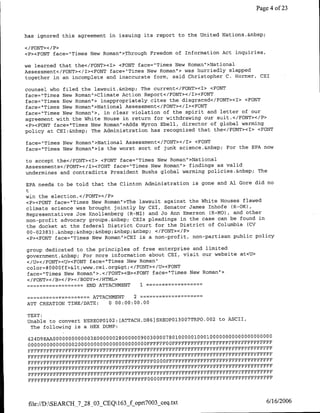 Page 4 of 23



has ignored this agreement in issuing its report to the United Nations.&nbsp;

</FONT></P>
<P><FONT face="Times New Roman">,Through Freedom of Information Act inquiries,

we learned that the</FONT><I> <FONT face="Times New Roman`>National
Assessmentpc/FONT></I><FONT face="Tirnes New Roman"> was hurriedly slapped
together in an incomplete and inaccurate form, said Christopher C. Harner, CE1

counsel who filed the lawsuit.&nbsp; The current</FONT><I> <FONT
face="Times New Roman">Climate Action Report</FONT></I><PFONT
face="Times New Roman"> inappropriately cites the disgraced</FONT><I> <FONT
face="Times New Roman"!>National Assessment</FONT></I><FONT
face="Times New Roman'>, in clear violation of the spirit and letter of our
agreement with the White House in return for withdrawing our suit.</FONT></P>
<P><FONT face="Times New Roman">Adds Myron Ebell, director of global warming
policy at CEI:&~nbsp; The Administration has recognized that the</FONT><I> <FONT

faces"Times New Roman">National Assessment</FONT></I> <FONT
face="Times New Roman">is the worst sort of junk science.&nbsp; For the EPA now

to accept the</FONT><I> <FONT face="Times New Roman">National
Assessments</FONT></I><FONT face="Times New Roman'> findings as valid
undermines and contradicts President flushs global warming policies.&nbsp; The

EPA needs to be told that the Clinton Administration is gone and Al Gore did no
t
win the election.</FONT></P>
<P><FONT face=-'Times New Roman">The lawsuit against the White Houses flawed
climate science was brought jointly by Cr1, Senator James Inhofe (R-OK),
Representatives Joe Knollenberg CR-MI) and Jo Ann Emerson CR-MO), and other
non-profit advocacy groups.&nbsp; CEIS pleadings in the case can be found in
the docket at the federal District Court for the District of Columbia CCV
00-02383) .&nbsp;&nbsp;&nbsp;&nbsp;&nbsp; </FONT></P>
<P><FONT face="Times New Roman">CEI is a non-profit, non-partisan public policy

group dedicated to the principles of free enterprise and limited
governmnent.&nbsp; For more information about CE1, visit our website at<U>
</U></FONT><U><FONT face="Times New Roman"
color=#OOO0ff><www.cei .org></FONT></U><FONT
face="Times New Roman">.</FONT><B><PONT face="Times New Roman'>
</FONT>< /B></ P>< /BODY></HTML>
              -       ~~~~~END
                          ATTACHMENT I

              -      ~~~~~ATTACHMENT 2
ATT CREATION TIME/DATE:      0 00:00:00.00

 TEXT;
                                                               7           00 2
 Unable to convert NSREOP01O2:[ATTACH.D86]SREOP01300               TRPO.          to ASCII,
  The following is a HEX DUMP:

 42 4D9 EAAO 000000000003E 00000028000000900300007801000001000100000000000000000000
 000000000000000 2 0 0 0 0 0 O0 0 0 0 0 0 0 0 0 0 0 00000FFFFFFOOFFFFFFFFFFFFFFFFFFFFFFFFFFFFFFFF
 PFFFFFFFFFFFFFFFFFFFFFFFFFFFFFFFFFFFFFFFFFFFFFFFFFFFFFFFFFFFEFFFFFFFFFFFFFFFFFF
 FFFFFFFFFFFFFFFFFFFFFFFFFFFFFFFFFFFFFFFFFFFFFFFFFFFFFFFFFFFFFFFFFFFPFFFFFFFFFFF
 FFFFFFFFFFFFFFFFFFFFFFFFFFFFFFFFFFFFFFFFO 0OOOFFFFFFFFFFFFFFFFFFFFFFFFFFFFVFFFFFF
 FFFFFFFFFFFFFFFFFFFFFFFFFFFFFFFFFFFPFFFFFFFFFFFFFFFFFFFFFFFFFFFFFFFFFFFFFFFFFFF
 FFFFFFFFFFFFFFFFFFFFFFFPFFFFFFFFFFFFFFFFFFFFFFFFFFFFFFFFFFFFFFFFFFFFFFFFFFFFFFF
 FFFFFFFFFPFFFFFFFFFFFFFFFPFFFFFFFFFFFFFOOO0OFFFFFFFFFFFFFFFFFFFFFFFFFFFFFFFFFFFF




 file://D:SEARCH_7_28_03_CEQ1 63f oprt7003_ceq .txt                                            6/16/2006
 