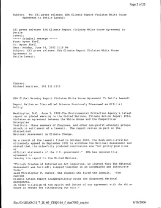 Page 2 of 25


Subject:  Fw: GET press release: EPA Climate Report Violates White House
      Agreement to Settle Lawsuit



CET press release: EPA Climate Report Violates White House Agreement to
Settle
Lawsuit
       Original Message ---
        ----
From: Myron Ebell
To: Myron Ebell
Sent: Monday, June 03, 2002 2:19 PM
Subject: CET press release: EPA Climate Report Violates White House
Agreement to
Settle Lawsuit




Contact:
Richard Morrison, 202.331.1010



EPA Global Warming Report Violates White House Agreement To Settle Lawsuit

Report Relies on Discredited Science Previously Disavowed as Official
Policy

Washington, D.C., June 3, 2002-The Environmental Protection Agency's latest
report on global warming to the United Nations, Climate Action Report 2002,
violates an agreement between the White House and the Competitive
Enterprise
Institute, three members of Congress, and other non-profit advocacy groups,
struck in settlement of a lawsuit. The report relies in part on the
discredited
National Assessment on Climate Change.

As a result of the lawsuit filed in October 2000, the Bush Administration
ultimately agreed in September 2001 to withdraw the National Assessment and
stated that its unlawfully produced conclusions are "not policy positions
or
official statements of the U.S. government."  EPA has ignored this
agreement in
issuing its report to the United Nations.

"Through Freedom of Information Act inquiries, we learned that the National
Assessment was hurriedly slapped together in an incomplete and inaccurate
form,"
said Christopher C. Homner, GET counsel who filed the lawsuit.  "The
current
Climate Action Report inappropriately cites the disgraced National
Assessment,
in clear violation of the spirit and letter of our agreement with the white
House in return for withdrawing our suit."




file:/D:SEARCH_7_28_03_CEQ164_f durt7003_ceq.txt                             6/16/2006
 