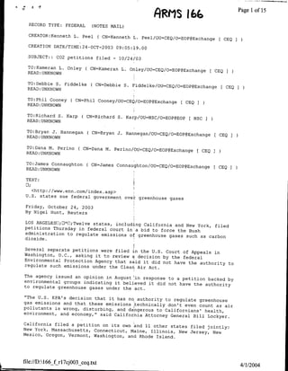 F~~grf
                                                               166                         Page Iofl15
  RECORD TYPE: FEDERAL       (NOTES MATL)

  CREATOR:Kenneth L. Peel         ( CN=Kenneth L. Peel/cU=CEQ/O=EOP@Exchange         CEQ
  CREATTON DATE/TIME:24-OCT-2003 09:05:19.00

  SUBJECT::   C02 petitions filed      -   10/24/03

  TO:Kameran L. Onley     ( CN=Kameran L. Onley/OU=CEQ/O=EOP@Exchange          CEQ
  READ: UNKNOWN

 TO:Debbie S. Fiddelke      ( CN=Debbie S. Fiddelke/OU=CEQ/o=EOP@Exchange            CEQ
 READ:UNKNOWN

 TO:Phil Cooney     ( CN=Phil Cooney/OU=CEQ/O=EOP@Exchange [ CEQI
 READ: UNKNOWN

 TO:Richard S. Karp      ( CN=Richard S. Karp/OU=NSC/o=EOP@EOP      NSC
 READ: UNKNOWN

 TO:Bryan J. Hannegan      ( CN=Bryan J. Hannegan/OU=CEQ/O=EOP@Exchange         CEQ
 READ: UNKNOWN

 TO:Dana M. Perino     ( CN=Dana M. Perino/OU=CEQ/o=EOP@Exchange [ CEQ 7
 READ: UNKNOWN

 TO:James Connaughton      ( CN=James Connaughton/OU=CEQ/O=EOP~Exchange [ CEQ
 READ: UNKNOWN
                                                                              I

 TEXT:

   <http://www.enn.com/index.asp>
 U.S. states sue federal government over' greenhouse
                                                     gases

Friday, October 24, 2003
By Nigel Hunt, Reuters

LOS ANGELESUI;E*E;Twelve states, including
                                           California and New York, filed
petitions Thursday in federal court mna bid
                                              to force the Bush
administration to regulate emissions of greenhouse
                                                    gases such as carbon
dioxide.

Several separate petitions were tiled in
                                          the U.S. Court of Appeals in
Washington, D.C., asking it to review a decision
                                                  by the federal
Environmental Protection Agency that said
                                           it did not have the authority to
regulate such emissions under the Clean- Air
                                             Act.
The agency issued an opinion in August'in response
                                                   to a petition backed by
environmental groups indicating it believed it
                                               did not have the authority
to regulate greenhouse gases under the act.

"The U.S. EPA's decision that it has no authority
                                                   to regulate greenhouse
gas emissions and that these emissions 'technically
                                                    don't even count as air
pollutants is wrong, disturbing, and dangerous
                                                to Californians' health,
environment, and economy," said California Attorney
                                                     General Bill Lockyer.
California filed a petition on its own and 11
                                               other states filed jointly:
New York, Massachusetts, Connecticut, Maine, Illinois,
                                                        New Jersey, New
Mexico, Oregon, Vermont, Washington, and Rhode
                                                Island.




file://DA166_f rl7cjOO3_ceq~txt                 '4/1/2004
 