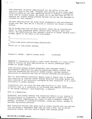 Page 3 of 15


  Jeff Holmstead, assistant administrator for the office
                                                          of air and
  radiation, said at the time: "Congress must provide us
                                                         with clear legal
  authority before we can take regulatojy action to address
                                                             a fundamental
  issue such as climate change. We cannot try to use the
                                                         Clean Air Act to
  regulate for climate change purposes because the act was
                                                            not designed or
  intended for that purpose."

 The Bush administration has drawn harsh condemnation from
                                                           environmental
 groups over what they see as a failur6 to confront the
                                                        threat of global
 warming.I

 The US backed away from the Kyoto prot ocol, which was an
                                                           international
 effort to limit greenhouse gases, shortly after George
                                                         W. Bush took
 office. The administration also removed a section on global
                                                              warming from a
 broader report on the state of the environment.

 C;


   <http://www.zwire.com/site/news cfm?brd=1281>

 States act to stop global warming




 Gregory B. Hladky , Capitol Bureau Chibf          10/24/2003


HARTFORD El* Connecticut joined 11 other states Thursday
                                                         in a court action
aimed at forcing the Bush administration to control greenhouse
                                                                gases
blamed for global warming.

State Attorney General Richard Blumenthal said President
                                                          BushEl,s
environmental regulators are ignoring bipartisan federal
                                                          studies that
"show how greenhouse gas pollution caus es disease, extreme
                                                            weather,'
destruction of shoreline and loss of ctitical wetlands
                                                        and estuaries."
The U.S. Environmental Protection Agency ruled in August
                                                          that it doesnfl,t
have authority to regulate carbon dioxide emissions from
                                                          power plants and
motor vehicles fl* air pollution considered by most scientists
                                                               to be a maj or
contributor to global warming.

"Connecticut will not allow the Bush administration to
                                                       cast aside
scientific fact as a concession to its friends and campaign
                                                            contributors
in the energy industry," said Blumenthal, a Democrat.

Bush is a Republican.

Blumenthal said global warming "has disastrous effects
                                                        on our country El(
and particularly in Connecticut." He cited scientific studies
                                                               that found
increased global temperatures are likely to lead to dramatic
                                                              changes in
weather, increases in tick-borne diseases, rising sea
                                                       levels, changes in
wetlands and erosion patterns.

Most scientists believe that gases such as carbon dioxide
                                                           that are emitted
into the EarthUl,s atmosphere help trap the sunE,s heat,
                                                         the so-called
greenhouse effect, and thus lead to higher than average
                                                         global



file://DA166_f rl7cjOO3_ceq.txt
                                                                                 4/1/2004
 