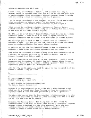 Page 5 of 15


regulate greenhouse gas emissions.    I


Eleven states, the District of Columbia, and American Samoa say the
federal agency is required under the Glean Air Act to regulate gases such
as carbon dioxide, which Massachusetts Attorney General Thomas F. Reilly
said are causing serious environmental and health problems.

"You're seeing the erosion of our beaches," he said. "You're seeing salt
water contaminate our drinking water. You see damage to our
infrastructure, to our roads and our causeways and our bridges."

"What we need is a national solution,", Connecticut Attorney General
Richard Blumenthal said. "And that is why we are taking this action today.
We are doing so as a last resort," he 'said.

The EPA said in August that it lacked iauthority from Congress to regulate
greenhouse gases. It also denied a petition ~to impose controls on
vehicles' greenhouse gas emissions, which are blamed for global warming.

The attorneys general said the EPA has acknowledged in testimony to
Congress in 1998, 1999, and 2000 that the Clean Air Act gives the agency
power to regulate pollution that causes global warming.

By refusing to regulate the greenhouse gases the EPA is reversing the
position it held during the Clinton administration, they said.

"The vacuum of leadership on global warming by the Bush administration is
a betrayal of the best interests of the American people," New York
Attorney General Eliot Spitzer said.

The states involved in the court action are Connecticut, Illinois, Maine,
Massachusetts, New Jersey, New Mexico,' New York, Oregon, Rhode Island,
Vermont, and Washington. California is filing separately. More states are
expected to join the petitions, Blumenthal said.

John Millett, an EPA spokesman, said the agency is not concerned about the
number of states filing petitions.




C;  <http://www.ajc.com/>
Global warming gases spur suits

By JEFF NESMITH <mailto:jnesmith~ajc.com>
The Atlanta Journal-Constitution

WASHINGTON -- Representatives of 12 states and 14 environmental groups
filed suit in a federal court here Thursday to force the government to
regulate carbon dioxide and other greenhouse gases as air pollutants.

The plaintiffs charged that the Environmental Protection Agency erred when
it determined two months ago that it lacked authority under the Clean Air
Act to treat the gases as pollutants.I

Massachusetts Attorney General Tom Reilly declared the lawsuit "a
watershed event in the fight to stop global warming." Connecticut Attorney
General Richard Blumenthal said his state would not "allow the Bush
administration to cast aside scientific fact as a concession to its
friends and campaign contributors in-the energy industry."



file://D:166_f rl7cjO03_ceq~txt                                                4/1/2004
 