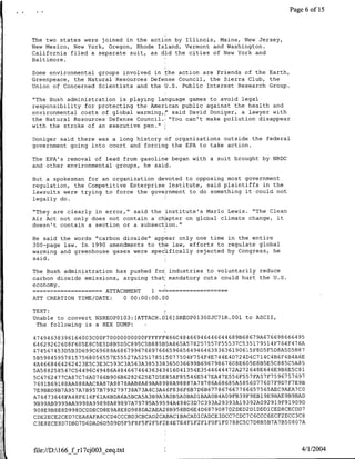 Page 6 of 15



    The two states were joined in the action by Illinois, Maine, New Jersey,
    New Mexico, New York, Oregon, Rhode Island, Vermont and Washington.
    California filed a separate suit, as did the cities of New York and
    Baltimore.

    Some environmental groups involved in the action are Friends of the Earth,
    Greenpeace, the Natural Resources Defense Council, the Sierra Club, the
    Union of Concerned Scientists and the U.S. Public Interest Research Group.

    "The Bush administration is playing language games to avoid legal
    responsibility for protecting the American public against the health and
    environmental costs of global warming,(" said David Doniger, a lawyer with
    the Natural Resources Defense Council.~ "You can't make pollution disappear
    with the stroke of an executive pen."

    Doniger said there was a long history of organizations outside the federal
    government going into court and forcing the EPA to take action.

    The EPA's removal of lead from gasoline began with a suit brought by NRDC
    and other environmental groups, he said.

    But a spokesman for an organization devoted to opposing most government
    regulation, the Competitive Enterprise Institute, said plaintiffs in the
    lawsuits were trying to force the government to do something it could not
    legally do.

    "They are clearly in error," said the institute's Marlo Lewis. "The Clean
    Air Act not only does not contain a chapter on global climate change, it
    doesn't contain a section or a subsection."

    He said the words "carbon dioxide" appear only one time in the entire
    300-page law. In 1990 amendments to the law, efforts to regulate global
    warming and greenhouse gases were specifically rejected by Congress, he
    said.

    The Bush administration has pushed for industries to voluntarily reduce
    carbon dioxide emissions, arguing that mandatory cuts could hurt the U.S.
    economy.
                   …     ~~~~~ATTACHMENT 1 -
    ATT CREATION TIME/DATE:      0 00:00:00.00

    TEXT:I
    Unable to convert NSREOP01O3: [ATTACH.DlG)SREOPO1300JC71R.001 to ASCII,
     The following is a HEX DUMP:

     47494638396164003C00F70000000000FFFFFF486C48466946446644689B68679A676698666495
                                                                                    7
     64629262608F605E8C5E5D8B5D5C895C5B885B5A865A578257557F55537C535179514F764F4 6A
     474567453D5B3D699C69689A686799676697666596656494646393636190615F8D5F5D8A5D5B87
     5B598459578157568056557E55527A525178515077504F754F4E744E4D724D4C714C4B6F4B4A6E
     4A4668464262423E5C3E3C593C3A563A385338365036699B69679867608E605E8B5E5C885C5A85
     5A588258547C54496C49486A48466746436343416041354E3544644472A272648E646E9B6E5C81
                                                                         7 7     7 7697
     5C4762477CA87C76A0766B906B6282625E7D5E85AF85546E547EA47E556F557FA5 F 596 5
                                                                            7    7 7 9
     769lB69188AA888AAC8A87A8878AAB8A89AA8988A98887A78786A68685A585607760 F9D F E B
     7E9BBD9B7A957A7B957B7 9927 9738A73A4C3A46F836F6B7D6B67786766776EEE57S65AEC9AEA7CO
     A76473648FA48F616FElA6BDAGA5BCA5A3B9A3AOB5AOBAD1BAAOB4AO9FB39F9EB19E9BAE9B9BAD
                                                                           2919 919 9
     9B99AB9999AA9998A99898A89897A79795A59594A494C3D7C393A29393AI9392A09        F    0 D
                                                                                       7
     908E9B8E8D998DCDDECD8E9A8E8D988DA2AEA28B958BD6E4D6879087D2DED2DIDDDICED8CECDD
                                                                               2    3
S   ~CDE2ECE2CED7CEA8AFA8CCD4CCCBD3CBCAD2CABAClBACADlCADCE3DCC7CDC7C6CCC6ECF ECC CS
                                                                      7   5 7 7 5     7
     C3E8ECEBD7DBD7D6DAD6D5D9D5F5F8F5F2F5F2E4E7E4FlF2FlFOFlFO788CSC D8B B A B 08O A




    file:/ID:166_f rl7cj003 ceq.txt                                                  4/1/2004
 