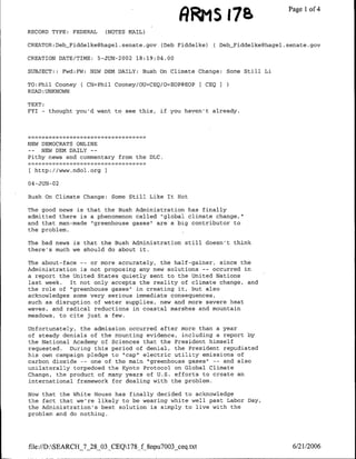 A1R as 178                    Page 1 4
                                                                                    of
RECORD TYPE: FEDERAL         (NOTES MAIL)

CREATOR:DebFiddelke~hagel.senate.gov (Deb Fiddelke)      ( DebFiddelke~hagel.senate.gov

CREATION DATE/TIME: 5-JUJN-2002 18:19:04.00

SUBJECT:: Fwd:FW: NEW DEN DAILY: Bush On Climate Change: Some Still Li

TO:Phil Cooney     C CN=Phil Cooney/OU=CEQ/O=EOP@EOP   CEQ I
READ :UNKNOWN

TEXT:
FYI - thought you'd want to see this, if you haven't already.




NEW DEMOCRATS ONLINE
-_     NEW DEN DAILY   --
Pithy news and commentary from the DLC.

     [http://www.ndol.orgI

04- JUN- 02

Bush On Climate Change: Some Still Like It Hot

The good news is that the Bush Administration has finally
admitted there is a phenomenon called "global climate change,"
and that man-made "greenhouse gases" are a big contributor to
the problem.

The bad news is that the Bush Administration still doesn't think
there's much we should do about it.

The about-face -- or more accurately, the half-gainer, since the
Administration is not proposing any new solutions -- occurred in
a report the United States quietly sent to the United Nations
last week. It not only accepts the reality of climate change, and
the role of "greenhouse gases" in creating it, but also
acknowledges some very serious immediate consequences,
such as disruption of water supplies, new and more severe heat
waves, and radical reductions in coastal marshes and mountain
meadows, to cite just a few.

Unfortunately, the admission occurred after more than a year
of steady denials of the mounting evidence, including a report by
the National Academy of Sciences that the President himself
requested. During this period of denial, the President repudiated
his own campaign pledge to "cap" electric utility emissions of
carbon dioxide -- one of the main "greenhouse gases" -- and also
unilaterally torpedoed the Kyoto Protocol on Global Climate
Change, the product of many years of U.S. efforts to create an
international framework for dealing with the problem.

Now that the White House has finally decided to acknowledge
the fact that we're likely to be wearing white well past Labor Day,
the Administration's best solution is simply to live with the
problem and do nothing.




file://D:SEARCH_7_28_03_CEQ1 78_f8npu7003 ceq .txt                           6/21/2006
 