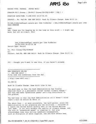 A gil 1bo                         Page 1 4
                                                                                                of

RECORD TYPE: FEDERAL           (NOTES MAAIL)

CREATOR:Phil Cooney           C CN=Phil   Cooney/OU=CEQ/O=EOP   [ CEQ   I

CREATION DATE/TIME:       5-JUN-2002 18:27:56.00

SUBJECT::     Re:   Fwd:FW:    NEW DEM DAILY: Bush On Climate Change: Some Still Li

TO:Deb-riddelke~hagel.senate.gov             (Deb Fiddelke)   ( Deb Fiddelke~hagel.senate.gov   (Deb
READ:UNKNOWN

TEXT:
Deb, thank you for keeping me in the loop on this stuff                 --   I might say
more, but not on e-mail, Phil




        Deb_riddelke~h~agel.senate.gov            (Deb Fiddelke)
        06/05/2002 05:43:25 PM
Record Type: Record

To: Phil Cooney/CEQ/EOP@EOP
CC:
Subject: Fwd:FW: NEW DEM DAILY: Bush On Climate Change:                 Some Still Li




FYI   -   thought you'd want to see this,         if you haven't already.




NEW DEMOCRATS ONLINE
-_  NEW DEN DAILY --         I
Pithy news and commentary from the DLC.

 [http://www.ndol.org

04 -JUN- 02

Bush On Climate Change:           Some Still Like It Hot

The good news is that the Bush Administration has finally
admitted there is a phenomenon called "global climate change,"
and that man-made "greenhouse gases" are a big contributor to
the problem.

The bad news is that the Bush Administration still doesn't think
there's much we should do about it.

The about-face -- or more accurately, the half-gainer, since the
Administration is not proposing any new solutions -- occurred in
a report the United States quietly sent to the United Nations
last week.  It not only accepts the reality of climate change, and
the role of "greenhouse gases" in creating it, but also
acknowledges some very serious immediate consequences,
such as disruption of water supplies, new and more severe heat




file://D:SEARCH_7_28_03 CEQ180_f_3ypu7003_ceq .xt                                          6/21/2006
 