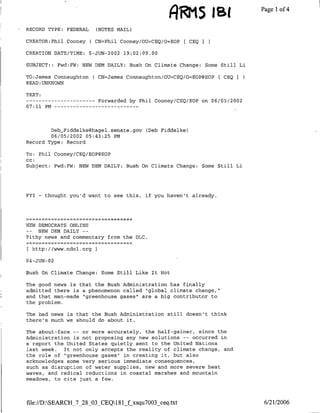 RECORD TYPE: FEDERAL            (NOTES MAIL)
CREATOR:Phil Cooney ( CN=Phil Cooney/OU=CEQ/O=EOP
                                                            RM  [ CEQ I
                                                                          ~       ae    f


CREATION DATE/TIME:           5-JUN-2002 19:02:09.00

SUBJECT::      Fwd:FW: NEW DEN DAILY: Bush On Climate Change: Some Still Li

TO:James Connaughton ( CN=James Connaughton/OU=CEQ/O=EOP@EOP[ CEQ I
READ:UNKhNOWN

TEXT:
------------                     Forwarded by Phil Cooney/CEQ/BOP on 06/05/2002
07:11 PM…--       - --   - - - - - -    -   -   -




        Deb~_Fiddelkeghagel.senate.gov              (Deb Fiddelke)
        06/05/2002 05:43:25 PM
Record Type: Record

To: Phil Cooney/CEQ/EOP@EOP
CC:
Subject: Fwd:FW: NEW DEN DAILY: Bush On Climate Change: Some Still Li




FYI    -   thought you'd want to see this, if you haven't already.




NEW DEMOCRATS ONLINE
-_     NEW DEN DAILY     --
Pithy news and commentary from the DLC.

     http://www.ndol.org I

04-JUN-02

Bush On Climate Change: Some Still Like It Hot

The good news is that the mush Administration has finally
admitted there is a phenomenon called "global climate change,"
and that man-made "greenhouse gases" are a big contributor to
the problem.

The bad news is that the Bush Administration still doesn't think
there's much we should do about it.

The about-face -- or more accurately, the half-gainer, since the
Administration is not proposing any new solutions -- occurred in
a report the United States quietly sent to the United Nations
last week. It not only accepts the reality of climate change, and
the role of "greenhouse gases"~in creating it, but also
acknowledges some very serious immediate consequences,
such as disruption of water supplies, new and more severe heat
waves, and radical reductions in coastal marshes and mountain
meadows, to cite just a few.



file:/DASEARCH_7_28_03_CEQ1 81 fxsqu7003 ceq.txt                                 6/21/2006
 
