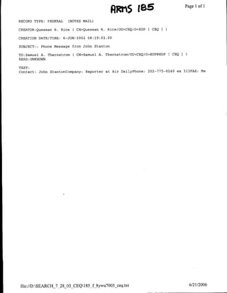 AKiS jBE                                Page 1 1
                                                                                            of

RECORD TYPE:   FEDERAL     (NOTES MAIL)

CREATOR:Quesean R. Rice      ( CN=Quesean R. Rice/OU=CEQ/O=EOP [ CEQ I

CREATION DATE/TINE:      6-JUN-2002 08:19:03.00

SUBJECT:: Phone Message from John Stanton

TO:Samuel A. Thernstrom      ( CN=Samuel A. Thernstrom/OU=CEQ/O=EOPIEOP     CEQ   I
READ :UNKNOWN

TEXT:
Contact: John StantonCompany:      Reporter at Air DailyPhone:   202-775-0240 ex 313FAX:     Me




file://D :SEARCH_7_28_03_CEQ1 85_f8ywu7003_ceq .txt                                  6/21/2006
 