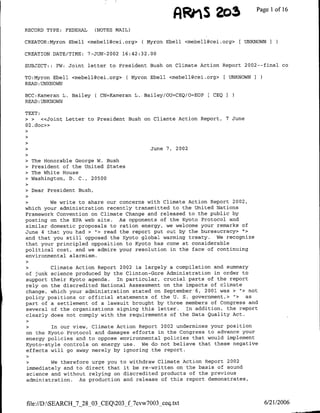 AiRrS 2o3                  Page Ilof 16

RECORD TYPE: FEDERAL       (NOTES MAIL)

CREATOR:Myron Ebell <mebell~cei.org> ( Myron Ebell <mebell~cei.org> [ UNKNOWN I

CREATION DATE/TME: 7-JUJN-2002 16:42:32.00

SUBJECT: : FW: Joint letter to President Bush on Climate Action Report 2002--final co

TO:Myron Ebell <mebell(3cei.org> ( Myron Ebell <mebell~cei.org> [ UNKNOWN
READ :UNKNOWN

BCC:Kameran L. Bailey ( CN=Kameran L. Bailey/OU=CEQ/O=EOP    CEQI
READ :UNKNOWN

TEXT:
> >   «<Joint Letter to President Bush on Cliamte Action Report, 7 June
02. doc»>



            >                             ~~~~~~~~~June
                                               7, 2002

• The Honorable George W. Bush
• President of the United States
> The White House
> Washington, D. C., 20500

>   Dear President Bush,

    >We    write to share our concerns with Climate Action Report 2002,
which your administration recently transmitted to the United Nations
Framework Convention on Climate Change and released to the public by
posting on the EPA web site. As opponents of the Kyoto Protocol and
similar domestic proposals to ration energy, we welcome your remarks of
June 4 that you had > '> read the report put out by the bureaucracy> ",>
and that you still opposed the Kyoto global warming treaty. We recognize
that your principled opposition to Kyoto has come at considerable
political cost, and we admire your resolution in the face of continuing
environmental alarmism.

    >Climate Action Report 2002 is largely a compilation and summary
of junk science produced by the Clinton-Gore Administration in order to
support their Kyoto agenda. In particular, crucial parts of the report
rely on the discredited National Assessment on the impacts of climate
change, which your administration stated on September 6, 2001 was >  h> not
policy positions or official statements of the U. S. government,> "> as
part of a settlement of a lawsuit brought by three members of Congress and
several of the organizations signing this letter. In addition, the report
clearly does not comply with the requirements of the Data Quality Act.

  >     ~In our view, Climate Action Report 2002 undermines your position
on the Kyoto Protocol and damages efforts in the Congress to advance your
energy policies and to oppose environmental policies that would implement
Kyoto-style controls on energy use. We do not believe that these negative
effects will go away merely by ignoring the report.

    >We    therefore urge you to withdraw Climate Action Report 2002
immediately and to direct that it be re-written on the basis of sound
science and without relying on discredited products of the previous
administration. As production and release of this report demonstrates,



file:/D:SEARCH_7_28_03_CEQ203_f_7cvw7003_ceq.txt                             6/21/2006
 