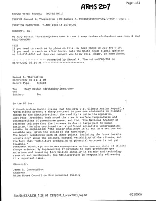 tot
                                                          R~~~1$
                                                             ~~~Page             1of 2

RECORD TYPE:    FEDERAL     (NOTES MAIL)

CREATOR:Samuel A. Thernstrom ( CN=Samuel A. Thernstrom/OU=CEQ/0'EOP ( CEQI

CREATION DATE/TIME:       7-JUN-2002 18:15:59.00

SUBJECT:: Re:

TO:Mary Drohan <drohan~nytimes.com> @ mnet ( Mary Drohan <drohangnytimes.com> 8 mnet
READ: UNKNOWN

TEXT:
If you need to reach me by phone on this, my desk phone is 202-395-7419.
If you need to reach me after hours, call the White House signal operator
at 202-757-6000 and they can connect you to my cell, pager, or home phone.

--    ---------              Forwarded by Samuel A. Thernstrom/CEQ/EOP on
06/07/2002 06:14 PM --       - - - - - - - - - - - -




Samuel A. Thernstrom
06/07/2002 06:14:14 PM
Record Type:    Record

To:      Mary Drohan <cdrohan~nytimes.com>
CC:
Subject:         Re:


To the Editor:

Although Andrew Revkin claims that the 2002 U.S. Climate Action Reportfl,s
"predictions present a sharp contrast to previous statements on climate
change by the Administration," the reality is quite the opposite.
Last year, President Bush noted the rise in surface temperatures and
concentrations of greenhouse gases, and that 'the National Academy of
Sciences indicate that the increase is due in large part to human
activity." He also cautioned that significant scientific uncertainties
remain. He emphasized: "The policy challenge is to act in a serious and
sensible way, given the limits of our knowledge."
The Report reinforces each of these points, including the "considerable
uncertainty" about the science, natural variability of the climate, and
the fact that "definitive prediction of potential outcomes is not yet
feasible."
President Bushfl,s policies are appropriate to the current state of climate
change science. By implementing 67 programs to curb greenhouse gas
emissions and investing $4.5 billion annually in science and technology
research and development, the Administration is responsibly addressing
this important issue.

Sincerely,

James L. Connaughton
Chairman
White House Council on Environmental Quality




 file://D:SEARCH_7_28_03-CEQ207_f arzw7003-ceq~txt                          6/21/2006
 