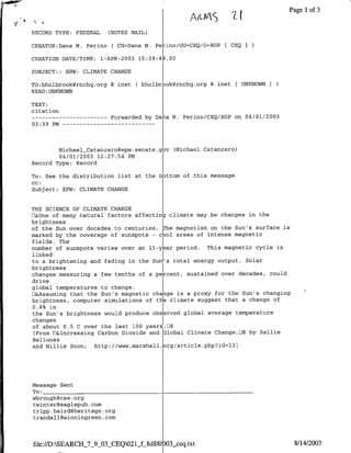 &       ,.                                                        ~~~~~~    7jPage
                                                                                             ~~   ~          ~~A(?-S 3
                                                                                                                   Ilof

RECORD TYPE:               FEDERAL                 (NOTES MAIL)

CREATOR:Dana M. Perino ( CN=Dana M. Perino/OU=CBQ/O=EOP [ CEQ

CREATION DATE/TIME: l-APR-2003 15:39:48.00

SUBJECT:: EPW: CLIMATE CHANGE

TO:bholbrook~rnchq.org @ mnet ( bholbr~oakrnchq.org                                     ~ inet [ UNKNOWN I
READ :UNKNOWN

TEXT:
citation
------------                                           Forwarded by Dana M. Perino/CEQ/EOP on 04/01/2003
03:39 PM --               - - - - - - - - -                             - - -



        MichaelCatanzaro~epw.senate.gov (Michael Catanzaro)
        04/01/2003 12:27:54 PM
Record Type: Record

To: See the distribution list at the b~ottom of this message
CC:
Subject: EPW: CLIMATE CHANGE


THE SCIENCE OF CLIMATE CHANGE
E&One of many natural factors affecting climate may be changes in the
brightnessI
of the Sun over decades to centuries. The magnetism on the Sun's surface is
marked by the coverage of sunspots - cool areas of intense magnetic
fields. The
number of sunspots varies over an 11-year period. This magnetic cycle is
linked
to a brightening and fading in the Sun's total energy output. Solar
brightnessI
changes measuring a few tenths of a percent, sustained over decades, could
drive
global temperatures to change.
U&Assuming that the Sun's magnetic change is a proxy for the Sun's changing
brightness, computer simulations of th climate suggest that a change of
0.4% inI
the Sun's brightness would produce obs rved global average temperature
changes
of about 0.5 C over the last 100 years.D8
[From E&Increasing Carbon Dioxide and -GlobalClimate Change,3i8 by Sallie
Baliunas
and Willie Soon;  http://www.marshall.org/article.php?id=13]




Message Sent
To:   _   _   _   _   _        _   _   _   _   _   _    _   _   _   _   _   _   _


wbrough~cse .org
twinter~eaglepub.com
tripp.baird~heritage .org
trandall~winningreen.com



file://D:SEARCHjUWOX03CEQ02 1j-8d88fO03seq.txt                                                                8/14/2003
 