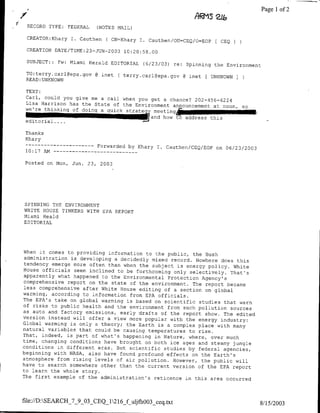 ARMS
                                                                           zj&          ~~Page 1 of 2

 RECORD TYPE:     FEDERAL        (NOTES NAIL)

 CREATOR:Khary I. Cauthen           ( CN=Khary I. Cauthen/OU=CEQ/O=EOP       CEQ
 CREATION DATE/TIME:23-JUN-2003 10:20:58.00

 SUBJECT:: Fw:    Miami Herald EDITORIAL        (6/23/03) Ye:   Spinning the Environment

 TO:terry.carl~epa~gov       @ mnet ( terry.carl~epa.gov @ mnet [ UNKNOWN
 READ: UNKNOWN

 TEXT:
 Carl, could you give me a call when you get a chance? 202-456-6224
 Lisa Harrison has the State of the Environment announcement
                                                             at noon, so
 we're thinking of doing a quick stratect meeting
           editorial.... ~
                 ~                       ~        and how   t~oaddTress   this-

 Thanks
 Khary
                      …-----------Forwarded by Khary I. Cauthen/CEQ/EOP on 06/23/2003
 10:17 AM --    - -    - - - - - - -      - - -

 Posted on Non,       Jun. 23,    2003




SPINNING THE ENVIRONMENT
WHITE HOUSE TINKERS WITH EPA REPORT
Miami Heald
EDITORIAL




When it comes to providing information to the public, the
                                                           Bush
administration is developing a decidedly mixed record. Nowhere
                                                                  does this
tendency emerge more often than when the subject is energy
                                                             policy. White
House officials seem inclined to be forthcoming only selectively.
                                                                     That's
apparently what happened to the Environmental Protection
                                                          Agency's
comprehensive report on the state of the environment. The
                                                           report became
less comprehensive after White House editing of a section
                                                           on global
warming, according to information from EPA officials.
The EPA's take on global warming is based on scientific
                                                         studies that warn
of risks to public health and the environment from such
                                                         pollution sources
as auto and factory emissions, early drafts of the report
                                                           show. The edited
version instead will offer a view more popular with the
                                                         energy industry:
Global warming is only a theory; the Earth is a complex
                                                         place with many
natural variables that could be causing temperatures to
                                                         rise.
That, indeed, is part of what's happening in Nature, where,
                                                              over much
time, changing conditions have brought on both ice ages and
                                                              steamy jungle
conditions in different eras. But scientific studies by
                                                         federal agencies,
beginning with NASA, also have found profound effects on
                                                          the Earth's
atmosphere from rising levels of air pollution. However,
                                                          the public will
have to search somewhere other than the current version of
                                                            the EPA report
to learn the whole story.
The first example of the administration's reticence in this
                                                              area occurred



file://D:SEARCH_7_9_03_CEQ12l6_f uiifho3_ceq.txt
                                                                                        8/15/2003
 