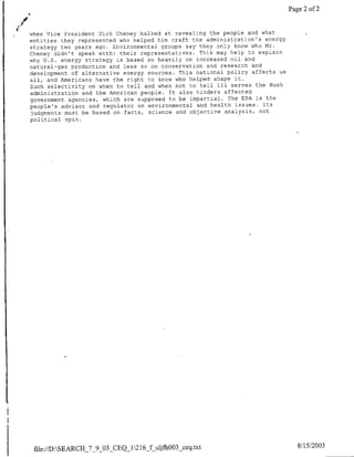 Page 2 of 2


when Vice President flick Cheney balked at revealing the people and what
entities they represented who helped him craft the administration's energy
strategy two years ago. Environmental groups say they only know who Mr.
Cheney didn't speak with: their representatives. This may help to explain
why U.S. energy strategy is based so heavily on increased oil and
natural-gas production and less so on conservation and research and
development of alternative energy sources. This national policy affects us
all, and Americans have the right to know who helped shape it.
Such selectivity on when to tell and when not to tell ill serves the Bush
administration and the American people. Tt also hinders affected
government agencies, which are supposed to be impartial. The EPA is the
people's advisor and regulator on environmental and health issues. Its
judgments must be based on facts, science and objective analysis, not
political spin.




 file://D:SEARCH_7_9_O3-CEQ_12 16f-ujfh0O3_ceq~txt                            8/15/2003
 
