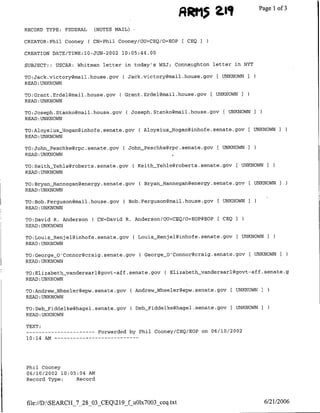 til
                                                                   R~~h1~~
                                                                    ~Page                       1of 3

RECORD TYPE:    FEDERAL       (NOTES NAIL)

CREATOR:Phil Cooney       ( CN=Phil Cooney/OU=CEQ/O=EOP [ CEQ I

CREATION DATE/TIME:10-JUN-2002         10:05:44.00

SUBJECT:: USCAR: Whitman letter in today's WSJ;            Connaughton letter in NYT

TO:Jack.victory~mail.house.gov         ( Jack.victory~mail.house.gov     [ UNKNOWN I
READ :UNKNOWN

TO:Crant.Erdel~mfail.house.gov        C Grant.Erdel~mail.house.gov [    UNKNOWNI
READ :UNKNOWN

TO:Joseph.Staflko~rmail.house.gov        ( Joseph.Stanko~mail.house.gov [UNKNOWN
READ :UNKNOWN

TO:AloysiusHogan~inhofe.senate.gov             ( AloysiusHogan~inhofe.senate.gov      [   UNKNOWNI
READ :UNKNOWN

TO:John-Peschke~rpc.senate.gov          ( John_Peschke~rpc.senate.gov    [ UNKNOWNI
READ :UNKNOWN

TO:KeithYehle~roberts.senate.gov             ( KeithYehle~roberts.senate.gov [ UNKNOWNI
READ :UNKNOWN

TO:Bryan Hannegangenergy.senate.gov            ( Bryanj-iannegan~energy.seflate.gov[ UNKNOWNI
READ :UNKNOWN

TO:Bob.Ferguson~mail.house.gov          ( Bob.Ferguson~mail.house.gov [ UNKNOWNI
READ : UNKNOWN

TO:David R. Anderson ( CN=David R. Anderson/OU=CEQ/O=EOP@EOP             [ CEQ
READ :UNKNOWN

TO:Louis-Renjel~inhofe.senate.gov            ( LouisRenjel~inhofe.senate.gov [UNKNOWN I
READ :UNKNOWN

TO:CeorgeO'Connor~craig.senate.gov              ( GeorgeoConnor~craig.senate.gov [ UNKNOWNI
READ :UNKNOWN

TO:Elizabeth_vandersarl(?govt-aff .senate.gov           C Elizabeth vandersarl@govt-aff.     seriate.g
READ: UNKNOWN

TO:AndrewWheeler~epw.senate.gov              ( Andrew Wheelergepw.senate.gov [ UNKNOWN I
READ :UNKNOWN

TO:Deb_Fiddelke~hagel.senate.gov             ( Deb-Fiddelke~hagel.senate.gov   [ UNKNOWN I
READ :UNKNOWN

TEXT:
 --   ---------                Forwarded by Phil Cooney/CEQ/EOP on 06/10/2002
10:14 AM        - - - - - -   - - - - - - -




Phil Cooney
06/10/2002 10:05:04 AM
Record Type:    Record




file://D:SEARCH_7_28_03_CEQ219_f uOlx7003_ceq.txt                                          6/21/2006
 