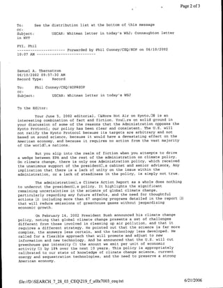 Page 2 of 3



To:        See the distribution list at the bottom of this message
CC:
Subject:             USCAR: Whitman letter in today's WSJ; Connaughton letter
in NYT

FYI, Phil
--    ---------                Forwarded by Phil Cooney/CEQ/EOP on 06/10/2002
10:07 AM --       - - -   - - - - - -   - - -




Samuel A. Thernstrom
06/10/2002 09:57:30 AM
Record Type:    Record

To:      Phil Cooney/CBQ/EOP@EOP
cc:
Subject:         USCAR: Whitman letter in today's WSJ


To the Editor:

        Your June 5, 2002 editorial, []&More Hot Air on Kyoto,E8 is an
interesting combination of fact and fiction. Youlb~re on solid ground in
your discussion of some of the reasons that the Administration opposes the
Kyoto Protocol; our policy has been clear and consistent. The U.S. will
not ratify the Kyoto Protocol because its targets are arbitrary and not
based on sound science, because it would have a devastating effect on the
American economy, and because it requires no action from the vast majority
of the worldfl,s nations.

        But you slip into the realm of fiction when you attempts to drive
a wedge between EPA and the rest of the administration on climate policy.
On climate change, there is only one Administration policy, which received
the unanimous support of the presidentfl,s cabinet and senior advisors.. Any
implication that there is a lack of unity on the issue within the
administration, or a lack of steadiness in the policy, is simply not true.

        The administration~l,s Climate Action Report as a whole does nothing
to undercut the presidentfl,s policy. It highlights the significant
remaining uncertainties in the science of global climate change,
particularly regarding any future effects, and the need for thoughtful
actions EJ)including more than 67 ongoing programs detailed in the report HJ)
that will reduce emissions of greenhouse gases without jeopardizing
economic growth.

        On February 14, 2002 President Bush announced his climate change
policy, noting that global climate change presents a set of challenges
different from those involved in cleaning up air pollution, and that it
requires a different strategy. He pointed out that the science is far more
complex, the answers less certain, and the technology less developed. He
called for a flexible approach that will promote and adjust to new
information and new technology. And he announced that the U.S. will cut
greenhouse gas intensity 01)the amount we emit per unit of economic
activity H) by 18% over the next 10 years. This policy is appropriately
calibrated to our state of knowledge of climate change science, current
energy and sequestration technologies, and the need to preserve a strong
American economy.




 file://D:SEARCH_7_28_03_CEQ219_f u01x7003_ceq~txt                              6/21/2006
 