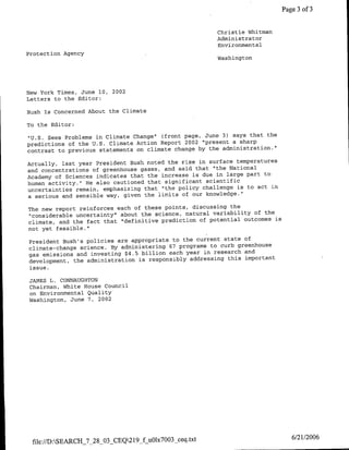 Page 3 of 3


                                                        Christie Whitman
                                                        Administrator
                                                        Environmental
Protection Agency                                       Wsigo




New York Times, June 10, 2002
Letters to the Editor:

Bush is concerned About the Climate

To the Editor:
                                                                       the
"U.S. Sees Problems in Climate Change', (front page, June 3) says that
predictions of the U.S. Climate Action Report 2002 "present a sharp
contrast to previous statements on climate change by the administration."

Actually, last year President Bush noted the rise in surface temperatures
and concentrations of greenhouse gases, and said that "the National
                                                                     to
Academy of Sciences indicates that the increase is due in large part
human activity." He also cautioned that significant scientific
                                                                        in
uncertainties remain, emphasizing that "the policy challenge is to act
a serious and sensible way, given the limits of our knowledge."

The new report reinforces each of these points, discussing the
"considerable uncertainty" about the science, natural variability of the
                                                                         is
climate, and the fact that "definitive prediction of potential outcomes
not yet feasible."

President Bush's policies are appropriate to the current state of
climate-change science. By administering 67 programs to curb greenhouse
gas emissions and investing $4.5 billion each year in research and
development, the administration is responsibly addressing this important
issue.
JAMES L. CONNAUGHTON
Chairman, White House Council
on Environmental Quality
Washington, June 7, 2002




 file://D:SEARCH_7_28_03_CEQ219_f uOl7003 ceq.txt                             6/21/2006
 