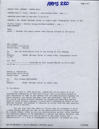 Page 1 of 3
 RECORD TYPE: FEDERAL,    (NOTES MAIL)

 CREATOR:KarlC, Rove(      CN=Karl C. Rove/OU=WHO/0=EOPf WHO I
 CREATION DATE/TIME:l0--JUN-2002 11:36:22.00
 SUBJECT:; 'Re- USCAR: Whitman letter in todays'sWSJT; Connaughton letter in NYT

 TO-Phil Cooney (CN=Phil Cooney/0U=-CEQ/O=EOP(qEg    f CEQ   )
 READ. UNKNOWN

 TEXT:
 great   -   defends the report rather than staying focused on the policy




Phil Cooney
06/10/2002 10:08;04 AM
Record Type:    Record
To:      See the distribution list at the bottom of this message.
)cc:
Subject:         USCAR: Whitman letter in today's WSJ; Connaughton letter
in NYT

FYTIPhil
--   ----------            Forwarded by Phil Cooney/CEQ/EOP on 06/10/2002
10:07 AM…---      - - - - - - - -



Samuel A. Thernstrom
06/10/2002 09:57:30 AM
Record Type:4   Record

To:      Phil Cooney/CEQ/EOPOEOP
cc:,
Subject:         USCAR: Whitman letter in today's WSJ


To the Editor:

         Your June 5, 2002 editorial, D&More Hot Air on K~yoto,0J8 is an
interesting combination of fact and fiction. YouLJre on solid ground in
your discussion of some of the reasons that the Adminlistration ~opposes the
Kyoto Protocol; our po~licy has been clear and consistent". The U.S, will
niot ratify the Kyoto Protocol because its targets; are arbitrary and niot
based on sound science, because it would have A deva~staing oeffect on the
Amierican economy, and because it requires no action from the vast majority
of the worldLJ~s nations.

        But you slip into the realm of fiction when you attempts to drive
a wedge bpetween EPA and the rest of the administration on climate policy.
On~P
   cimnate change, there is only' one Adminisatration po Ii~y; which reeivied
  teunanimous support of thO'presOidentl,~s cabinet and senior advisors. Any
implication that there is a lack of unity on' thes issue wthin the
adm~hiitration, or A lack of steatdinss nth       oicy, i's sZimply not true.
 