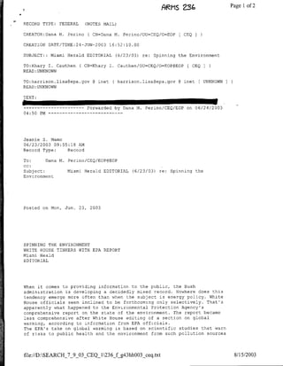 ARMS 2S(o                  Page 1 of 2

RECORD TYPE:       FEDERAL     (NOTES NAIL)

CREATOR:Dana M. Perino          ( CN=Dana M. Perino/OU=CEQ/O=EOP   [ CBQ

CREATION DATE/TIME:24-JUN-2003 16:52:10.00

SUBJECT::     Miami Herald EDITORIAL      (6/23/03) re: Spinning the Environment

TO:Khary I. Cauthen          ( CN=Khary I. Cauthen/OU=CEQ/O=EOP@EOP ( CEQ
READ: UNKNOWN

TO:harrison.lisa~epa.gov          @ mnet ( harrison.lisa~epa.gov @ mnet [ UNKNOWN
READ: UNKNOWN




---    ---------                Forwarded by Dana N.   Perino/CEQ/EOP   on 06/24/2003
04:50 PM…--        - - - - --    - - - - - -




Jeanie S. Namo
06/23/2003 09:55:18 AN
Record Type:    Record

To:        Dana M. Perino/CBQ/EOP@EOP
cc:
Subject:              Miami Herald EDITORIAL     (6/23/03) re: Spinning the
Environment




Posted on Mon, Jun. 23,          2003




SPINNING THE ENVIRONMENT
WHITE HOUSE TINKERS WTTH EPA REPORT
Miami Heald
EDITORIAL




When it comes to providing information to the public, the Bush
administration is developing a decidedly mixed record. Nowhere does this
tendency emerge more often than when the subject is energy policy. White
House officials seem inclined to be forthcoming only selectively. That's
apparently what happened to the Environmental Protection Agency's
comprehensive report on the state of the environment. The report became
less comprehensive after White House editing of a section on global
warming, according to information from EPA officials.
The EPA's take on global warming is based on scientific studies that warn
of risks to public health and the environment from such pollution sources




file://D:SEARCH_7_9_03_CEQI1236_fg43hhOO3_ceq.txt                                      8/15/2003
 