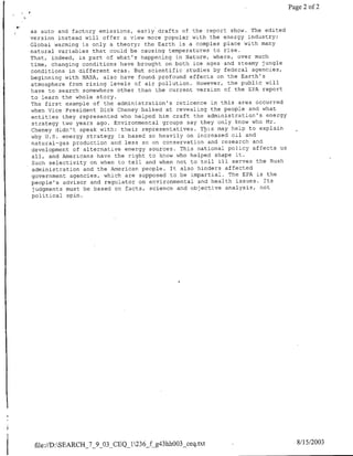 Page 2 of 2


as auto and factory emissions, early drafts of the report show. The edited
version instead will offer a view more popular with the energy industry:
Global warming is only a theory; the Earth is a complex place with many
natural variables that could be causing temperatures to rise.
That, indeed, is part of what's happening in Nature, where, over much
time, changing conditions have brought on both ice ages and steamy jungle
conditions in different eras. But scientific studies by federal agencies,
beginning with NASA, also have found profound effects on the Earth's
atmosphere from rising levels of air pollution. However, the public will
have to search somewhere other than the current version of the EPA report
to learn the whole story.
The first example of the administration's reticence in this area occurred
when Vice President Dick Cheney balked at revealing the people and what
entities they represented who helped him craft the administration's energy
strategy two years ago. Environmental groups say they only know who Mr.
Cheney didn't speak with: their representatives. This may help to explain
why U.S. energy strategy is based so heavily on increased oil and
natural-gas production and less so on conservation and research and
development of alternative energy sources. This national policy affects us
 all, and Americans have the right to know who helped shape it.
 Such selectivity on when to tell and when not to tell ill serves the Bush
 administration and the American people. It also hinders affected
 government agencies, which are supposed to be impartial. The EPA is the
people's advisor and regulator on environmental and health issues. Tts
 judgments must be based on facts, science and objective analysis, not
 political spin.




 file://D:SEARCH_7_9_03 CEQ 1236f g43hh003_ceq.txt                            8/15/2003
 