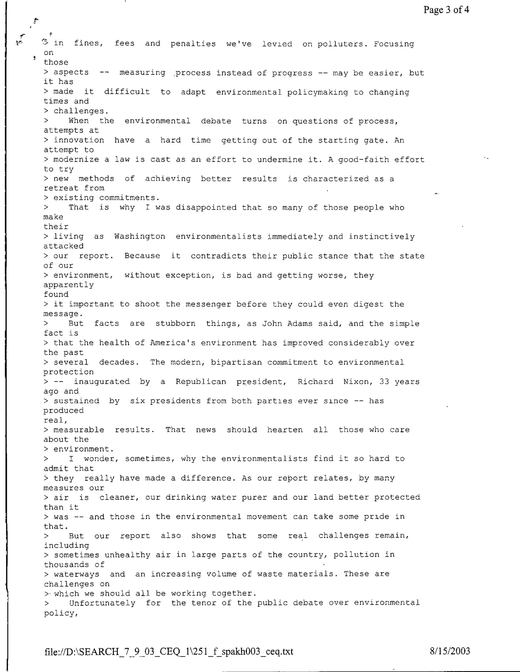 Page 3 of 4


   in  fines,    fees    and penalties we've     levied on polluters. Focusing
on
those
> aspects    --    measuring process instead of progress -- may be easier, but
it has
> made    it difficult       to adapt environmental policymaking to changing
times and
• challenges.
•     When   the    environmental    debate turns    on questions of process,
attempts at
> innovation     have    a hard time     getting out of the starting gate. An
attempt to
> modernize a law is cast as an effort to undermine it. A good-faith effort
to try
> new   methods     of achieving better      results   is characterized as a
retreat from
• existing commitments.
•     That   is    why I was disappointed that so many of those people who
make
their
> living    as Washington       environmentalists immediately and instinctively
attacked
> our   report.     Because    it  contradicts their public stance that the state
of our
> environment,      without exception, is bad and getting worse, they
apparently
found
> it important to shoot the messenger before they could even digest the
message.
>     But   facts    are   stubborn   things, as John Adams said, and the simple
fact is
> that the health of America' s environment has improved considerably over
the past
> several    decades.     The modern, bipartisan commitment to environmental
protection
  >--  inaugurated by        a Republican president,     Richard Nixon, 33 years
ago and
> sustained     by   six presidents from both parties ever since -- has
produced
real,
> measurable     results.     That  news  should hearten    all  those who care
about the
> environment.
>     I wonder, sometimes, why the environmentalists find it so hard to
admit that
$ they really have made a difference. As our report relates, by many
measures our
> air   is   cleaner, our drinking water purer and our land better protected
than it
> was -- and those in the environmental movement can take some pride in
that.
>     But our      report    also  shows  that  some   real challenges remain,
including
> sometimes unhealthy air in large parts of the country, pollution in
thousands of
> waterways     and an increasing volume of waste materials. These are
challenges on
• which we should all be working together.
•     Unfortunately      for   the tenor of the public debate over environmental
policy,




file://D:SEARCH_'7_9_03_CEQI125lfspakhOO3_ceq.txt                                 8/15/2003
 
