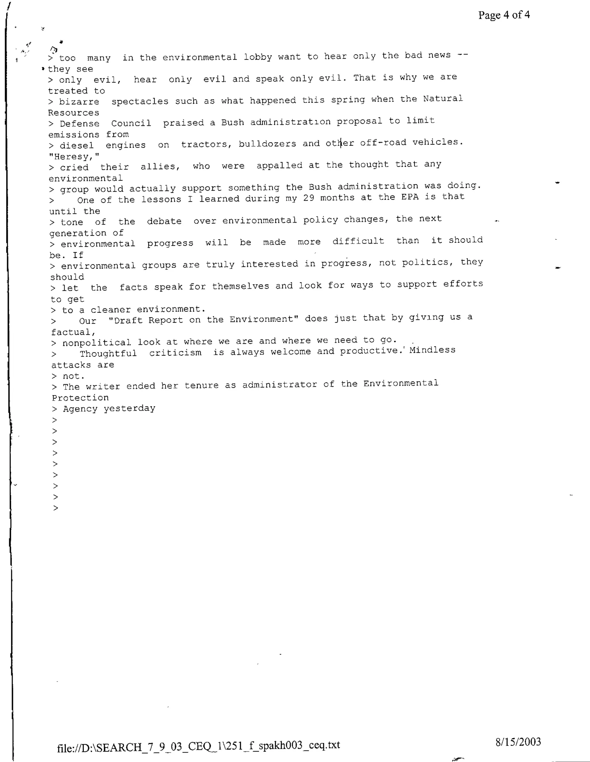Page 4 of 4


> too     many in the environmental lobby want to hear only the bad news -
-they see
 > only evil,      hear only evil and speak only evil. That is why we are
 treated to
 > bizarre     spectacles such as what happened this spring when the Natural
 Resources
 > Defense Council      praised a Bush administration proposal to limit
 emissions from
 > diesel     engines on tractors, bulldozers and ot4er off-road vehicles.
 "Heresy,"
 > cried     their allies, who were appalled at the thought that any
 environmental
 • group would actually support something the Bush administration was doing.
 •      One of the lessons I learned during my 29 months at the EPA is that
 until the
 > tone     of the debate over environmental policy changes, the next
 generation of
 > environmental     progress will be made more difficult than it should
 be. If
 > environmental groups are truly interested in progress, not politics, they
  should
  > let    the facts speak for themselves and look for ways to support efforts
  to get
  • to a cleaner environment.
  •     Our "Draft Report on the Environment" does just that by giving us a
  factual,
  • nonpolitical look at where we are and where we need to go.
  >     Thoughtful criticism is always welcome and productive. Mindless
  attacks are
  • not.
  > The writer ended her tenure as administrator of the Environmental
  Protection
   > Agency yesterday




  file://D:SEARCH_7_9_03_CEQ_1251if spakho03_seq.txt                           8/1 5/2003
 