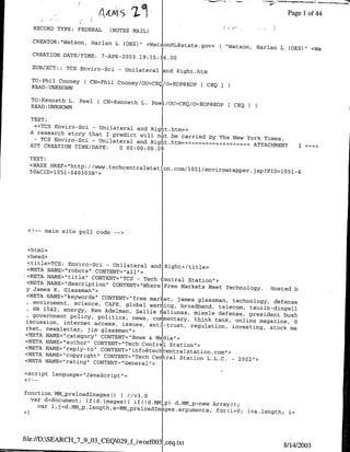 Page 1 of 44
   RECORD TYPE: FEDERALT     (NOTES MAIL)
                                                                                         -

   CREATOR:"Watson, Harlan L (OES)"
                                            <WatsonHL~state.gov>(             "Watson, Harlan L COES)"        <Wa
  CREATION DATE/TIME:      7-APR-2003 19:15:] 6.00

  SUBJECT::   TCS Enviro-Sci    -     Unilateral and Right.htm

  TO:Phil Cooney ( CN=Phil Cooney/OUJCEQ/o=EOP@BOP
                                                                   [ CEQ
  READ :UNKNOWN

  TOrKenneth L. Peel    ( CN:4(enneth LD.    Pee l/OU=CEQ/O=EOP@BOP[ CEQI
  READ :UNKNOWN

  TEXT:
   «<TCS Enviro-Sci - Unilateral and
                                      Right.htm»>
  A research story that I predict
                                   will nolt be carried by The New
   - TCS Enviro-Sci - Unilateral                                   York Times.
                                  and Righ~t.htm--=~=======
  ATT CREATION                                                       ATTACHMENT                         I
                TIME/DATE:       0    00:oo:oo.o6
  TEXT:I
  <BASE HREF=Hhttp://www~techcentralsta
                                         0
                                        ti                    15/nvrwapellID15-
  50&CID=1051-040303B.>




 <!-- main site poll code      -- >




  <html>
  <head>
  <title>TCS: Enviro-Sci - Unilateral
                                          and Right</title>
  <META NAME=Irobots" CONTENT="all
                                     ">
'<META NAME=&'title'" CONTENT="TCS
                                    - Tech    entral Station">
  <META NAME="ldescriptioni' CONTENT="Where
                                              Free Markets Meet Technology.
 y James K. Glassman">I                                                      Hosted b
  <META NAME="keywords" CONTENT="free
                                         market, lames glassman, technology,
    enviroment, science, CAFE, global                                         defense
                                         warming, broadband, telecom, tauzin-dingell
    HR 1542, energy, Ken Adelman, Sallie
                                             galiunas, missle defense, president
    government policy, politics, news,                                           bush
                                           comIentary, think tank, online magazine,
 iscussion, internet access, issues,                                                d
                                         antil-trust, regulation, investing,
 rket, newsletter, jim glassman">I                                           stock ma
 <META NAI4E="category" CONTENT="News
                                         & Mdia">
 <META NAME="author" CONTENT="Tech
                                       Centra   Station">
 <META NAI4B="reply-to" CONTENT="info~techlentralstation
 <META NAI4E="copyright" CONTENT="Tech                       com">
                                          Ceniral Station L.L.C. - 2002"1>
 <META NAME="rating" CONTENT="General">

<script language="JavaScript">


function MM-preloadlmagesc) { /v3.0
  var d=document; if~d.images){ if(ld.D41tp)
                                                d.MM~p~new Arrayo;
    var i.]=d.MM~p length a=MM~preload~m
                                          ,e~rueis          for(i=0;                i<a.length;    i+




file://D:SEARCH_7_9_03-CEQO29-fiwoefO)3
                                                    ceq.txt                                       8/14/2003
 
