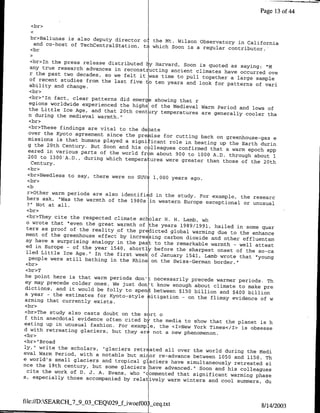 Page 13 of4

  <br>

  br>Baliunas is also deputy director o: the
                                             Mt. Wilson observatory in California
   and co-host of TechCentraiStation, to which
                                               Soon is a regular contributor.-
  <br

  <br>In the press release distributed ly Harvard,
                                                   Soon is quoted as saying: "M
  any true research advances in reconst ucting
                                               ancient climates have occurred ove
  r the past two decades, so we felt it was
                                            time to pull together a large sample
  of recent studies from the last five to ten
                                              years and look for patterns of vani
  ability and change.
  <br>
  <br>"In fact, clear patterns did emerg showing
  egions worldwide experienced the highs of        that r
                                            the Medieval Warm Period and lows of
  the Little Ice Age, and that 20th centiry
                                            temperatures are generally cooler tha
 n during the medieval warmth."
 <br>
 <br>These findings are vital to the de ate
 over the Kyoto agreement since the pre ise
                                             for cutting back on greenhouse-gas e
 missions is that humans played a signi icant
                                               role in heating up the Barth durnn
 g the 20th Century. But Soon and his c lleagues
                                                  confirmed that a warm epoch app
 eared in various parts of the world fr m about
                                                 900 to 1000 A.D. through about 1
 200 to 1300'A.D., during which tempera ures
                                              were greater than those of the 20th
   Century.
 <br>
 <br>Needless to say, there were no SJVs 1,000
                                                years ago.
 <br>

 r>Other warm periods are also identifi d
                                           in the study. For example, the researc
hers ask, "Was the warmth of the 1980s in
                                            western Europe exceptional or unusual
 2" Not at all.
•br>
<br>They cite the respected climate sc olar
                                              H. H. Lamb, wh
o wrote that "even the great warmth of the
                                             years 1989/1991, hailed in some quar
ters as proof of the reality of the predicted
                                                global warming due to the enhance
ment of the greenhouse effect by increasing
                                              carbon dioxide and other effluentsm
ay have a surprising analogy in the past
                                          to the remarkable warmth - well attest
ed in Europe - of the year 1540, shortly
                                          before the sharpest onset of the so-ca
lled Little Ice Age." In the first week of
                                             January 1541, Lamb wrote that "young
  people were still bathing in the Rhine on
                                             the Swiss-German border."
<br>
<br>T
he point here is that warm periods don': necessarily
                                                      precede warmer periods. Th
ey may precede colder ones. We just don't
                                           know enough about climate to make pre
dictions, and it would be folly to spent
                                          between $150 billion and $400 billion
a year - the estimates for Kyoto-style Litigation
                                                   - on the flimsy evidence of w
arming that currently exists.
<br>
 <br>The study also casts doubt on the sort
                                            o
 f thin anecdotal evidence often cited b- the
                                              media to show that the planet is h
eating up in unusual fashion. For examp .e,
                                            the •I>New York Times</I> is obsesse
d with retreating glaciers, but they are not
                                              a new phenomenon.
<br>
<br> "Broad
ly," write the scholars, "glaciers retr ated
                                              all over the world during the Medi
eval Warm Period, with a notable but mi or
                                            re-advance between 1050 and 1150. Th
e world's small glaciers and tropical glaciers
                                                have simultaneously retreated si
nce the 19th century, but some glaciers have
                                              advanced." Soon and his colleagues
  cite the work of D. J. A. Evans, who "commented
                                                  that significant warming phase
s, especially those accompanied by relatively
                                               warm winters and cool summers, du



file:I/D:SEARCH_7_9_03_CEQO29-f-iwoefOO .. ceq.txt
                                                                            8/1412003
 