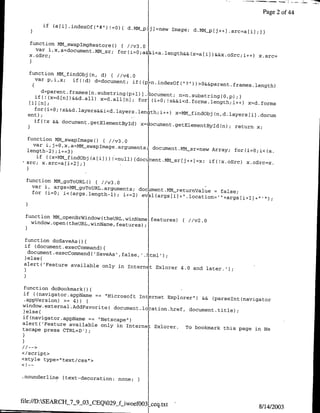 Page 2 of 44

          if   (a[ i I.indexof('"   !-0) ( d.MMpOJ)I=new Image; d.MM~p[j++)
                                                                            .src=a[iJI;)

  function MMtsWapIMgRestore() ( /1v3.0
    var i,x,a=document.MM s; for(i=O;a&&i<a~length&&(x~a[i])&&Xo~c.i
                          5
  x.oSrc;         -
                                                                                          x.src=


  function MM-findObjcn, d) { //v4.0
    var p,i,x;  if(!d) d=docum-ent; if((p~n.indexofcl?
                                                                   rr))>o&:&paetfamentfleg
      d=parent.framesrn~substring(p+l)]I
                                         .oument; flfl-substring(0,p) :1
    if(! (x=d[nfl&&d.all) x=d.all[nj;
                                      forj (i0o;!x&&i<d.forms~length;i++)
                                                                                       xzd.forms
    for(i=o; !x&&d.layers&&i~d~layersen-th~i±+)
                                                           x=MM findobj (n,d.layers~ji .docum
  ent);
   )if (!x && document.getElementByTd)
                                       x-Iocument getElemenltBy~d(n); return
                                                                             x;

 function MMCswapxmagec) { I/v3.0
    var i~=~~~Msa~aeagmns
                                           document.MM sr=new Array; for(i=O;i<(a.
 length-2) ;ii-=3)
     if ((x=MM findObj(ariJ))!=null)(documnent.MMsr~j+-..=x;
 src; x.src=ari+2);I                                         if(!x.oSrc) x.oSrc=x.


 function MMLgoTouRL()O  //v3.0
   var i, args=MM-goTouRL~arguments.
                                     document.MMreturnValue               =   false;
   for (i=0; i<(args.length-1); i÷=2)e
                                           arsi+loton"agsil,'.)


 function NMMOpenmrWindow (theURL, winName,
   window.open(theURL,winName features);
                                            features)        { / /v2 .0


 function doSaveAs C)
 if (document.execCommand) (
 )else(f
 alert('Feature available only in
                                          Internet Exiorer 4.0 and later.');



function doflookrnarko)
if U(navigator.appName == "Microsoft
                                      Internet Explorer") && (parselnt(navigator
.appVersion) >= 4))
window.external.AddFavorite( documentalocation.href,
                                                      document.tielep;
)else{
if (navigator appName == "Netscape")
alert('Feature available only in
                                  internet Exlorer. To bookmark this
tscape press CTRL+D');                                                page in Ne




</script>



.nounderline (text-decoration: none;



file:/D:SEARCH_7_9_03_CEQO29 fiwoefOO31
                                          ceq.txt                                         811412003
 