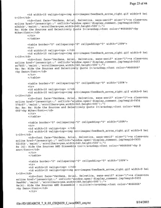 Page 23 of 44


        <td width=l0 valign=top><img src=images/feedback-arrow right.gif width=9 hel
t=l0></td>
        <td><font face="Verdana, Anial, Helvetica, sans-serif" size="l"><a class=nou
erline href="javascnipt:;" onClick="window.open( 'display~comxnent.jsp?msgid=f453
e2b2cb', 'maint', 'scrollbars=yes,width 340,height=500').1>


Re: Hide the Sources and Selectively Quote I</a>&nbspvcfont color="#666666">by
Mike</font></td>

        </table>

        <table border='0' cellspacing="0" cellpadding="O" width="l00%">
         <tr>
         <td width=l0 valign=top> <ltd,
         <td width=l0 valign=top><img Erc=images/feedback-arrovtright.gif width=~9 hei
t=10></td>
         <td><font face="Verdana, Aria]    Helvetica, sans-serif" size="l"><a class=nou
erline href="javascript:;;   onClick="wjndow.opef~l(display-cornmnent.jsp?msgid=f453
ec7b55', 'maint', 'scrollbars=yes,width 340,height=500');">                       6
Re: Re: Hide the Sources and Selectiv ly Quote 1</a>&nbsp;<font color="#66666 "
>by Dano< /font>< /td>

        <I/table>

         <table border='10" cellspacing:"0" cellpadding=0"Ol width="100%">
         <tr>
         <td width=l0 valign=top> </td~
         <td width=l0 valign=top><img ~rc=images/feedback_arrow~right.gif width=9 hei
t=lO></td>
         <td><font face="Verdana, Aria', Helvetica, sans-serif" size="1"><a class=nou
                                                                              4 54
erline href="javascript:;" onClick="w ndow.open( 'display~comment.jsp?msgid=f
576c07', 'maint', scrollbars~yes,width 340,height=500');">
Re: Re: Re: Hide the Sources and Sele tively Quote T</a>&nbsp;<font color="1#666
666"1>by Mike</font></td>

        </table>

         <table border="0" cellspacingz"0" cellpadding="0' width="100%">
         <tr>
         <td width=l0 valign=top> </td-
         <td width=l0 va~lign=top><img ;rc=images/feedback arrow-right.gif width=9 hei
t=10>< /td>
         <td><font face="Verdana, AriaL, Helvetica, sans-serif" size="l">'ca class=nou
erline href="javascript:;" onClick="w~ndow.open( 'display-comment. jsp?msgid~f455
02101b', 'maint', 'scrollbars=yes,width 340,height=500')fl">               6
Re [41: Hide the Sources AkND Dissernbla too!</a>&nbsp;<font color=rr#66666 "Thy D
ano</font></td>

        </ table>

          <table border=z"0" cellspacing= 0' cellpadding="0" width="100%"1>
          <tr>
          <td width=l0 valign=top> <ltd>
          <td width=10 valign=top><irng src=images/feedback-arrowvright.gif width=9 hei
t=l10>< /td>
          <td><font face="Verdana, Anial, Helvetica, sans-serif" size="1l"><a class=nou
                                                                               4 55
erline href='javascript:;' onClick='window.open( display comment.jsp?msgid~f
9ee994', 'maint', 'scrollbars=yes,width=340,height=500');">                   666
Re[41: Hide the Sources AND dissemnble - nimiicel</a>&nbsp;<foflt color='#666     "
>by Dano</font></td>




 file:/D:SEARCH_7_9_03.CEQ029_fiwo~ f003_ceq.txt                              8/14/2003
 