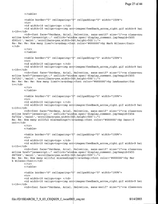 Page 27 of 44


        </table>

         <table border="O" cellspacirng=" " cellpadding="O" width="100%">
         <tr>
         <td width=lO valign=top> </td>
         <td width=1O valign=top><img sr =images/feedback-arrow-right.gif width=9 hei
t=10></td>
         <td><font face="Verdana, Anial, Helvetica, sans-serif" size="1"><a class=nou
erline href="javascript:;" onClick="win ow.open( display-comment.jsp?msgid=f455
d361cl', 'maint', 'scrollbars=yes,width=3 O,height=500');">
Re: Re: Re: How many liesu'</a>&nbsp;<foit color="#666666">by Mark Wilson</fornt>


        <I/table>

         <table border="O" cellspacing="    I" cellpadding="O" width="lOO%">
         <tr>
         <td width=lO valign=top> </td>
         <td width=lO valign=top><img sr    !=images/feedback-arrow-right.gif width=9 hei
t=lQ></td>
         <td><font face="Verdana, Anial,    Helvetica, sans-serif" size="l"><a class=nou
erline href="javascript:;" onClick="win     low.open( 'display-comrment.jsp?msgid=f455
fe7lbl' ,'maint' ,'scrollbars=yes,width=3   :O,height=500');U'>
Re: Re: Re: Re: How many lies?</a>&nbsp     <font color="#666666">by hewhoasks</fon
t></td>

        </table>

         <table border="O" cellspacing=" I cellpadding="O" width="1OO%">
         <tr>
         <td width=lO valign=top> </td>
         <td width=1O valign=top><img src=images/feedback-arrow-right.gif width=9 hei
t=l0></td>
         <td><font face="Verdana, Arial, Helvetica, sans-serif" size="l"I><a class=nou
erline href="javascript:;" onClick="wincow.open( 'display-comrnent.jsp?msgid=f454
fa732a' ,'maint' ,'scrollbars=yes,width=34O,height-500') ;">
Re: Re: How many willful misreadings?</E>&nbsp;<font color="#666666">by IDano</f
ont></td>

        <I/table>

         <table border="O" cellspacing=" " cellpadding="O" width="100%'>
         <tr>
         <td width=lO valign=top> </td>
         <td width=lO valign=top><img src=images/feedback-arrow-_right.gif width=9 hei
t=lO></td>
         <td><font face="Verdana, Anial, Helvetica, sans-serif" size="1"><a class=nou
erline href="javascript:;" onClick="wincow.open( 'display_comment.jsp?msgid=f455
d47544', 'maint' ,'scrollbars=yes,width=34O,height=500') ;">
Re: Re: Re: How many willful misreading ?</a>&nbsp;<font color="#666666">by Mar
kcWilson</font></td>

        </table>

        <table border="O"1 cellspacing=" " cellpadding="O" width="100%">
        <tr>
        <td width=1O valign=top> </td>
        <td width=1O valign=top><img src=images/feedback-arrow-right.gif width=9 hei
t=l0></td>
        <td><font face="Verdana, Anial, Helvetica, sans-serif" size="1"I><a class _nou



file://D:SEARCH_7_9_03_CEQ029jf-iwoef00    ceq.txt                              8/14/2003
 