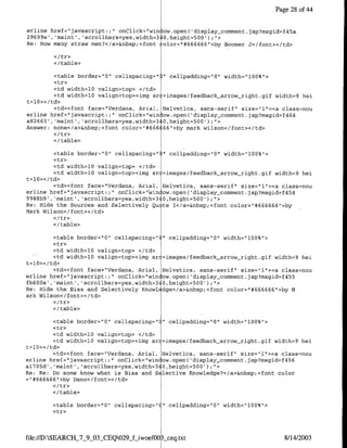 Page 28 of4


erline href="javascript:;"r  onClick="win ow.open( 'display-comment.jsp?msgid=f45a
29699e', 'maint', 'scrollbars=yes,width=310,height-500')r'>,
Re: How many straw men?</a>&nbsp;<font ~olor="1#666666">by Boomer J</forit></td>


        </ table>

         <table border="0" cellspacing=")" cellpadding=hQ" width="100%">
         <tr>
         <td width=l0 valign=top> </td>
         <td width=10 valign=top><img sr =images/feedback-arrow-right.gif width=9 hei
t=l0></td>
         <td><font face="Verdana, Arial, Helvetica, sans-serif" size="1"><a class=nou
erline href="javascnipt:;" onClick="win ow.open( 'display comment .jsp?msgid=f464
a82663', 'maint', 'scrollbars=yes,width=3 0,height=500');",>
Answer; none</a>&nbsp;<font color="#666 66">by mark wilson<c/font></td>

        </ table>

          <table border="0" cellspacing="   ".   cellpadding="Q" width="100%">
          <tr>
          <td width=l0 valign=top> </td>
          <td width=10 valign=top><img sr   =images/feedback-arrow-right.gif width=9 hei
t=l10>< /td>
          <td><font face="Verdana, Arial,   Helvetica, sans-serif" size="l"><a class=nou
erline href="javascript:;" onClick="',win   ow.open( 'display comment.jsp?msgid=f454
9988b9' ,'maint' ,'scrollbars=yes,width=3   0,height=500') ;">
Re: Hide the Sources and Selectively Qu     te T</a>&nbsp;<font color="#666666">by
Mark Wilson</ font></td>

        <I/table>

         <table border="0" cellspacing="(" cellpadding="0" width="100%">
         <tr>
         <td width=10 valign=top> </td>
         <td width=l0 valign=top><img sr =images/feedback arrow right.gif width=9 hei
t=l0></td>
         <td><font face="Verdana, Anial, Helvetica, sans-serif" size="1"><a class=nou
erline href="javascript:;" onClick="win ow.open( 'display-comment.jsp?msgid=f455
fb6OOa' ,'maint' ,'scrollbars=yes,width=340,height=500') ;">
Re: Hide the Bias and Selectively Knowl dge</a>&nbsp;<font color="#666666">by M
ark Wilson</font></td>

        <I/table>

         <table border="10" cellspacing=" " cellpadding="O" width="100%">
         <tr>
         <td width=l0 valign=top> </td>
         <td width-l0 valign=top><img sr =images/feedback-arrow-right.gif width=9 hei
t=l0></td>
         <td><font face="Verdana, Anial, Helvetica, sans-serif" size="1"><a class=nou
erline href="javascript:;" onClick="wincow.open('display-comment.jsp?msgid=f456
al705d' ,'maint' ,'scrollbars=yes,width=3 0,height=500' );">
Re: Re: Do some know what is Bias and S lective Knowledge?</a>&nbsp;<font color
="#666666">by Dano</font></td>

        </table>

        <table border="0" cellspacing="     "    cellpadding="0" width="100%">
        <tr>



file://D:SEARCH_7_9_03_CEQ029jf-iwoef00   •_eq.txt                               8/14/2003
 