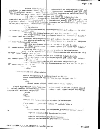 Page 4 of 44

                     <td><a href="javascript:;., onosotm-wpm~soe-
  ouseover='IMM-swapImage( 'investing roll],'                                        onm
                                                 ','images/icon-investing gif' .1)" on~i
  ick="MM-goTOUsRL('parent~',investing.ht
                                              l');return document.MM returnValue"><img
   src=images/nav back-investing.gif border="O"></a></td>
                    'ctd><img src=imageslspacer~gif width=2J.
                                                                height=5></td>
                    <td><ca href="javascriptY.." 0fMouseOut="MM¶swap~mgRestoreo'.
  ouseover="lMMswapImage('energy roll',                                              onM
                                           '','images/icon energy gif' .1)" onClick-"M
  lt-goToTRL( 'parent', 'energy.html') ;retun
                                                document.MM-returnValue">•img src=imag
  es/nay back-energy.gif border="0"I></a>L/td>-->

                   <tr height=22>
                   <td align=center><img src=images/spacer~gif
  20" name=`main-rollII></td>                                  width="1231 height=",
                   <td><img src=images/spacer~gif width=21
                                                           height=5></td>
                  <td align=center><img src=imageslspacer
  22" name="tech roll"></td>'
                                                           guf width="13" height="
                    <td><img src=images/spacer gif width=21
                                                              height=5></td>
                    <td align=center><uing src=images/spacer~gif
  22" name="defense~roll"></td>                                    width="23" height="
                    <td><img src=images/spacer~gif width=21
                                                              height=5></td>
                    <ta alignzcenter><irng Arc=images/spacer~gif
  22" name=±"enviro-roll`></td>                                    width="14" height="
                   <td><img src~images/spdcer gif width=190
                                                               height=5></td>
                 <!-- <td align=center><im src=images/spacer~gif
 ht="22" name="health-roll"I></td>                                     width="18" heig
                   <td><img src=images/spacer gif width=21
                                                             height=5><c/td>
                   <td align=center><img src=images/spacer
 22" name=" investing-roll "></td>                            ,gu width=",23" height="
                   <td><img src=images,'spaber~gf width=21
                                                             height=5></td>
                   <td align=center><irng s c=images/spacer~gif
 22" name=`energy-roll"></td>                                     width="117"' height="


                  </table>

         </td><td width=l46 align=right>

                  <table cellpadding=o cel lspacing=4 border=0>
                  <form name="Search" Action="Isearch.jsp"I
                                                            Method="get">
                  <tr>
                    <t d>
                     <input type="hidden' name="appid" value="losi">
      <input type-"text" ae"erht"          style="width:98;height.20;font-size
1;" value="Searchh onClick="this.value-I'">&nbsp;<input                        1
                                                         type="image" src="image
s/arrow.gif" width=l0 height=l0>

                  <I tr>
                  <I/form>

                 <script src="helper/Javascript/menu.js>
                                                         </script>
                 <form name="all-sections" action="" method="IPOST`>
                 <tr>
                   <td>
                      <select name="1story" onChange="MMjumpMenu(
                                                                  'parent',   thisO0)
                        <option selected>TcS Sections</option>

                        <option value=tech[ jsp>Tech</option>
                        <option value=defe~ise jsp>Defense</option>



file://D:SEARCH_7_9_03_CEQ029&j-woefOO3L-ceq.txt
                                                                                  8/14/2003
 