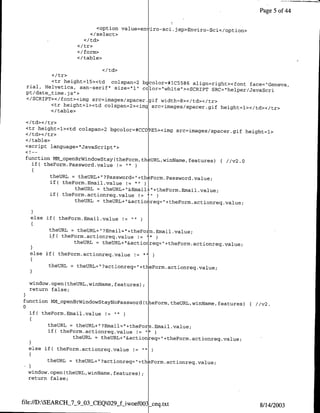 Page 5 of 44

                            <option vau~niro-sci .jsp>Enviro-sci</option>
                          </select>


                      <I/form>
                      </table>


          <I tr>
          <tr height=15><td colspan=2 bccolor=#1C5586 aliqn=right><font face="Geneva,
 rial, Helvetica, san-serif" size-'I"l ccilor=`white`><SCRIPT
                                                              SRC="helper/JavaScri
 pt/date-time.js">
 </SCRTPT></font><img src=images,'spacer.gqif width=8></td></tr>
         <tr height=l><td colspan=2><img src=images/spacer.gif height=l></td></tr>
         <c/table>
 </td><c/tr>bglr=C[
 <tr height=l><td colspan=2 bgoo=CDE5><cimg src=images/spacer.gif
                                                                  height=l>
 </td><c/tr>
 </ table>
 <script language= "JavaScript">

 function MM-OpenBrWindowStay(theForm, th~URL,winName, features)
                                                                      { /1v2 .0
   if( therorm.Password value         "




         theURL = theURL±"?Password="+th&Form.Password value;
         if( theForm.Ernail.value != "
                 theURm = theURL+"&Emai LttheForm.Email .value;
         if( theForm.actionreq.value !=      hi'

                 theURL = thUL"ato~e=+heomatorqvle


   else if( theormn.Email.value

         theURL = thetURL+" ?Email=" 4theporm.Email .value;
         i~f( therorm.actionreq.value != '
                  thetURL = thUL"atorq"teomatorqvle

   I
         theURL   =   theURL+"?actionreq="+t eForm.actionreq.value;


  window, open (theURL, winName,features);
  return false;

function MM-OpenBrWindowStayNoPasswordct eForm,theURL,winName,
                                                               features){ //v2.
0
  if( theForm.Email.value 1

         theURL = teR+?mi=thor.Email             .value;
         if( theForm.actionreq.value ! "I'
                 theURL = theURL+"&action -eq="-Itherorm.acti~onreq.value;

  else if( theForm.actionreq.value 1

        theURL    =   theURL+"?actionreqll+th Form.actionreq.value;

  window.open(theURL,winName, features);
  return false;



file://D:SEARCH-7-9-03-CEQO29-fiwoefOO3 _-ceq.txt
                                                                                  8/14/2003
 