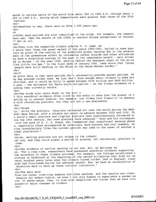 Page 13 of4


                                                                through about 1
eared in various parts of the world fron about 900 to 1000 A.D.
200 to 1300 A.D., during which temperat res were greater than those of the 20th
 Century.
<br>
<br>Needless to say, there were no SUVs 1,000 years ago.
<cbr>
                                                                           the researc
r>Other warm periods are alsb identified in the study. For example,
hers ask, 'Was the warmth of   the 1980s in western Europe exceptional or unusual
7"1Not at all.
<br>
<br>They cite the respected climate scholar H. H. Lamb, wh
                                                                          in some quar
o wrote that "even the great warmth of the years 1989/1991, hailed
ters as proof of the reality of the predicted     global warming due to the enhance
                                                                    other effluentsm
ment of the greenhouse effect by increasing carbon dioxide and
ay have a surprising analogy in the    past to the remarkable warmth - well attest
                                                                 onset of the so-ca
ed in Europe - of the year 1540, shortly before the sharpest
                                                                  wrote that "young
lled Little Ice Age." In the first wee~ of January 1541, Lamb
                                                                border."
  people were still bathing in the Rhine on the Swiss-German
<br>
<br>T
                                                                 warmer periods. Th
he point here is that warm periods don't necessarily precede
ey may precede colder ones. We    just dor't know enough about climate to make pre
                                                                   and $400 billion
dictions, and it would be folly to spe d between $150 billion
                                                                        evidence of w
a year - the estimates for Kyoto-style mitigation - on the flimsy
arming that currently exists.
 <br>
 <br>The study also casts doubt on the Sort o
                                                                      the planet is h
 f thin anecdotal evidence often cited ythe media to show that
 eating up in unusual fashion.   For exam le, the <I>New York Times</I> is obsesse
 d with retreating glaciers, but they a e not a new phenomenon.
 <br>
 <br>" Broad
                                                                      during the Medi
 ly," write the scholars, "glaciers ret eated all over the world
 eval Warm Period, with a notable but m nor    re-advance between 1050 and 1150. Th
                                                                           retreated si
 e world's small glaciers and tropical glaciers have simultaneously
 nce the 19th century, but   some glaciers have advanced." Soon and his colleagues
                                                                         warming phase
   cite the work of D. J. A. Evans, who 'commented that significant
                                                                     cool summers, du
 SI especially those accompanied by relatively warn winters and
                                                                  onset of another g
 ring interglacials [like the current p niod) may lead to the
 lobal glaciation."
 <br>
 <cbr>So, melting glaciers are not uniq     to the industr
  ial era, and they could signal   a period of growing, not retreating, glaciers to
   come.
  <br>
                                                                        sa
  <br>The evidence of earlier warming is not new. But, as Baliunas
  ys, "For a long time, researchers haye possessed    anecdotal evidence supporting
                                                                          established c
  the existence of these climate extremes. For example, the Vikings
  olonies in Greenland at the   beginning of the second millennium that died out se
                                                                    in England, viney
  veral hundred years later when the climate turned colder. And
                                                                   an accumulation of
  ards had flourished during the medieva1 warmth. Now, we have
    objective data to back up these cult ral indicators."
  <br>
  <br>The data were
                                                                   results are clear:
  from ice cores, tree-ring samples and other methods. And the
    Despite our modern hubris, we aren't the only humans to experience a warmer ea
                                                                    that we have <I>c
  rth. It makes sense, then, to view with skepticism the claims
  aused</I> major changes in climate.
  <br>



                                                                                   8/14/2003
 file://D:SEARCH_7_9_03_CEQ029_f-iwoe O03sceqjJO0l.txt
 