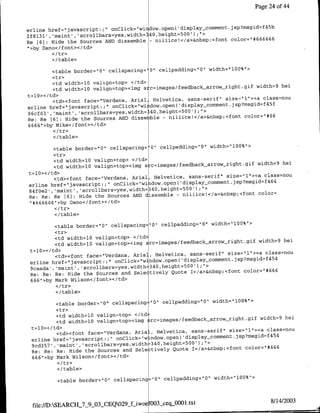 Page 24 of 44


                                                                               45
                                                                                  b
erline href="javascript:;" onClick="wi idow-open( 'display-comment~jsp?msgid=f
2f~l3l', 'maint' 'scrollbars~yes,width=340,height=500') ;">                     66
                                                                   color="#6666
Re [6) : Hide the Sources AND dissemble - njjjjce!</a>&nbsp;<fo'nt
..hy Dano</font>'c/td>
 T
         <ltr>
         </ table>

        <table border="0" cellspacing' 0" cellpadding="0" width&'l00%">
        <tr>
         <td widthl10 valign=top> </td>
                                                                            width=9 hei
         <td width=l0 valign=top><img s -c=images/feedback-arrow-right.gmf
t=l0></td>
                                                                  size="l"><a class=nou
         <td><font face="Verdafla, Anial, Helvetica, sans-serif"               45
erline href="javascript.;" onClick="wi   ~dow.open( display~comment.jsp?msgid=f f
96cf03', 'maint', 'scrollbars~yes,width= 40,height=500');">             color=1#6 6
Re: Re [6]: Hide the Sources ANDf disse ble - niiiice!</a>&flbsp;<foflt
6666">by Mike</font></td>

         <I/table>

         ;ctable border="0"   cellspacing='O" cellpadding="O' width="100%">
         <tr>
          <td widthl10 valign~top> </td>
                                                                            width=9 hei
          <td width=l0 valign~top><img s c=images/feedback arrow-right.gif
t =l0>< /td>
                                                                  size="l"><a class~nou
          <td><font face="Verdana, Arial, Helvetica, sans-serif"               4 4
erline href="javascript:;U onClick="wiadow.open(   'display-comment.jsp?msgid=f 6
84f~e2', 'maint' , scrollbars~yes,width=340,height=500');"                  color=
Re: Re: Re £61: Hide the Sources AND dissemble - niiiice!</a>&flbsp;<font
"1#666666">by Dano</foflt></td>
         </tr>
         </table>

         <table borden="0"    cellspacing= 0" cellpaddinlg="0" width="100%">
         <tr>
          <td widthl10 valign~top> <ltd>
                                                                                  width=9 hei
          <td width=l0 valign=top><imfg zr~mgsfebckarw-ih~i
 t=l0></td>
                                                                      size="l"I><a class=nou
          <td><font face="Verdafla, Arial, Helvetica, sans-serif'                     454
 erline hnef="javascript.;" onClick="wfldow.open(       display~comment.jsp?msgid=f
 9caada' ,'maint, 'scrollbars~yes,width=340,height=500' );">
                                                                            colon="1# 6 6 6
 Re: Re: Re: Hide the Sources and Selectively Quote I</a>&nbsp;<foflt
 666"1>by Mark Wilson</foflt></td>

         </table>

           <table border="0" cellspacing '0" cellpadding="O" width="lOO%">
           <tr>
           <td width=l0 valign~top> <ltd>
                                                                              width=9 hei
           <td width=l0 valign~top><img :~rc=images/feedback arrownright.git
 t =l0>< /td>
                                                                   size="l"-><a class=nou
           <td><font face="Verdafla, AriaL, Helvetica, sans-serif"               454
 enline href="javascript:;" onClick="w~ndow.opefl(   display-comtment.Jsp?msgid~f
 9cd357, 'maint', 'scrollbars~yes,width=340,height=500) ;'>
                                                                         color="# 6 6 6
 Re: Re: Re: Hide the Sources and Sele tively Quote I</a>&nbsp;<font
 666'>by Mark Wilson</font></td>

          </table>

          <table border='0" cellspacinl    "101 cellpadding="O" width="l00%">



                                                                                      8/14/2003
 file://D:SEARCH-7-9_03-CEQ029_fLiwoefOO3_seqjJO0l.txt
 