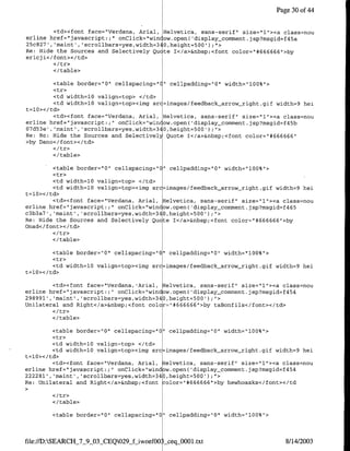 Page 30 of 44


          <td><font face="Verdana, Arial, Helvetica, sans-sent', size="l1"><a class=nou
erline href="javascript:;" onClick="win ow.open( 'display_comment. jsp?msgid=f45a
25c827', 'maint', 'scrollbars=yes,width=34O,height-500');">
Re: Hide the Sources and Selectively Qu te I</a>&nbsp;<font color="#666666"I>by
ericj i</ font><Itd>

        </table>

         <table border="O" cellspacing="C" cellpadding="O" width="1OO%">
         <tr>
         <td width=lQ valign=top> </td>
         <td width=lO valign=top><img src=irnages/feedback-arrow-right.gif width=9 hei
t=l0></td>
         <td><font face='Verdana, Anial, Helvetica, sans-serif" size="l'><a class=nou
erline hret="javascript:;" onClick="win ow.open( 'display-comment.jsp?msgid=f45b
07d53e', 'maint' ,'scrollbars=yes,width=34O,height=500' );">
Re: Re: Hide the Sources and Selectivell Quote T</a>&nbsp;<tont color="#666666"
>by Dano</font></td>

        </table>

        <table border="O" cellspacing="    rr   cellpadding="O' width='lOO%'>
        <tr>
         <td width=lO valign=top> </td>
         <td width=lO valign=top><img src=images/feedback_arrow-right.gif width=9 hei
t=1O></td>
        <td><font face="Verdana, Anial, Helvetica, sans-serif' size="1"><a class=nou
erline href="javascript: ;' onClick='window.open( 'display_comment.jsp?msgid=f465
c3b3a7', 'maint', 'scrollbars=yes,width=340,height=500');">
Re: Hide the Sources and Selectively Quote T<!a>&nbsp;<font color="#666666"I>by
Onad<c/font></td>
        <I tr>
        </table>

        <table border="O" cellspacing="Q" cellpadding="O" width="1OO%">
        <tr>
        <td width=lQ valign=top><img src=images/feedback_arrow&_right.gif width=9 hei
t=lQ></td>

        <td><font face="Verdana, Arial, Helvetica, sans-serif" size="l"><a class=nou
erline href="javascript:;" onClick="window.open( 'display-comment.jsp?msgid=f454
298991','maint', 'scrollbars=yes,width=340,height-500');">
Unilateral and Right</a>&nbsp;<font color="#666666'I>by taBonfils</font></td>

        </table>

        <table border="O" cellspacing="O' cellpadding="O" width='lOO%">
        <tr>

         <td width=lO valign=top><irng src images/feedback-arrow-right.gif width=9 hei
t=1O></td>
         <td><font face="Verdana, Arial, Helvetica, sans-serif" size="1"><a class=nOu
erline href="javascript:;    onClick='window.open( 'display-comment.jsp?msgid=f454
222281', 'maint', 'scrollbars=yes,width=340,height=500');".>
Re: Unilateral and Right</a>&nbsp;<font color="*#666666"1>by hewhoasks</font></td


        <I/table>

        <table border="O"1   cellspacing="O" cellpadding="O" width="1OO%">



file://D:SEARCH_7_9_03_CEQO29jf-woefOO   seqOO00l.txt                            8/14/2003
 