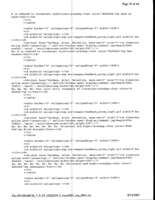 Page 35 of4


H is reduced to incoherent rejections</a>&nbsp;<font color=`#666666">by mark Vi
Ison</font></td>

        </table>

          <table border="0" cellspacing="C" cellpadding="0" width="100%">
          <tr>
          <td width=l0 valign=top> </td>
          <td width=1O valign=top><img src=images/feedback arrow-right.gif width=9 hei
t=l10>< /td>
          <td><font face="Verdana, Arial, Helvetica, sans-serif" size="1"I><a~class=nOu
erline href="javascript:;"I onClick="win ow.open( 'display-comment.jsp?msgid=f468
ace5d3', 'maint' ,'scrollbars=yes,width=340,height=500 );'>
Re: H is reduced to incoherent rejectiors</a>&nbsp;<font color="I#666666">by hew
hoasks</ font></td>

        </ table>

        <table border="O" cellspacing="C" cellpadding="O" width="100%">
        <tr>
         <td width=10 valign=top> </td>
         <td width=l0 valign=top><cimg src=images/feedback arrow-right.gif width=9 hei
t=l0></td>
         <td><cfont face="Verdana, Arial, Helvetica, sans-serif" size="1"-><a class=nou
erline href="javascript:;" onClick="win ow.open('display-comment.jsp?msgid=f46a
3f431l' ,'maint','scrollbars=yes,width=340,height=500' );
Re: Re: Re: Re: Your (sic) still incapa le of listening</a>&nbsp;<font color="#
666666">by z</font></td>

        </table>

         <table border="0" cellspacing=" "1 cellpadding="0" width="l00%"'>
         <tr>
         <td width=lO valign=top> </td>
         <td width=lO valign=top><irng sr =images/feedback arrow-right.gif width=9 hei
t=l0></tCd>
         <td><font face="Verdana, Arial, Helvetica, sans-serif" size=`l"><a class=nou
erlirne href="~javascript:;` onClick="win ~ow.open( 'display_comment.jsp?msgid=f45c
1O8d3c' ,'maint', 'scrollbars=yes,width=340,height=500' );">
Re: Re: Re: Re: Re: Re: Re: Re: Unilate al and Riqht</a>&nbsp;<font color="#666
666"1>by Blind Avocado</font></td>

        <c/table>

          <table border="0" cellspacing="(" cellpadding="0" width="l00%">
          <tr>
          <td width=1O valigri=top> </td>
         <td width=10 valign=top><img sr =imnages/feedback arrow right.gif width=9 hei
t=l0></td>
          <td><font face="Verdana, Anial, Helvetica, sans-serif" size="l"'><a class=nou
erline href="1javascript:;"I onClick="win ow.open( 'display_comment.jsp?msgid~f45e
00ab3d' , 'raint' , scrollbars=yes,width=340,height=500');"
Re: Re: Re: Re: Re: Re: Re: Re: Re: tUriiateral and Right</a>&nbsp;<font color="
*666666" >by hewhoasks</ font></td>

        <I/table>

        <table border="O" cellspacing="   "   cellpadding="O0" width=" 100%"1>
        <tr>
        <td width=l0 valign=top> <ltd>



file://D:SEARCH_7_9_03_CEQ029&_-iwoefOC 3sceqj900.txt                             8/14/2003
 