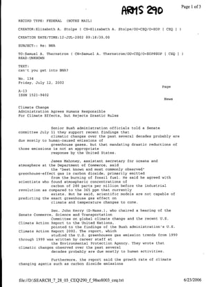 AdnlS    2io               Page 1 3
                                                                                   of
RECORD TYPE: FEDERAL    (NOTES MAIL)

CREATOR:Elizabeth A. Stolpe ( CN=Elizabeth A. Stolpe/OTJ=CBQ/O=EOP[ CEQI

CREATION DATE/TIME:12-JUL-2002 09:18:I39,.00

SUBJECT:: Re: BNA

TO:Samuel A. Thernstrom(   CN=Samuel A. Thernstrom/OU=CEQ/O=EOP@EOP[ CEQ I
READ :UNKNOWN

TEXT:
can't you get into BNA?

No. 134
Friday, July 12, 2002
                                                                   Page
A-13
TSSN 1521-9402
                                                                    News

Climate Change
Administration Agrees Humans Responsible
For Climate Effects, but Rejects Drastic Rules


               Senior Bush administration officials told a Senate
committee July 11 they support recent findings that
               climatic changes over the past several decades probably are
due mostly to human-caused emissions of
               greenhouse gases, but that mandating drastic reductions of
those emissions is not an appropriate
               response by the United States.

               James Mahoney, assistant secretary for oceans and
atmosphere at the Department of Commerce, said
               the "best known and most commonly observed"
greenhouse-effect gas is carbon dioxide, primarily emitted
               from the burning of fossil fuel. He said he agreed with
scientists who found atmospheric concentrations of
               carbon of 280 parts per million before the industrial
revolution as compared to the 365 ppm that currently
               exists. But he said, scientific models are not capable of
predicting the exact greenhouse gas effect on
               climate and temperature changes to come.

               Sen. John Kerry (D-Nass.), who chaired a hearing of the
Senate Commerce, Science and Transportation
               Committee on global climate change and the recent U.S.
Climate Action Report to the United Nations,
               pointed to the findings of the Bush administration's U.S.
Climate Action Report 2002. The report, which
                studied the U.S. greenhouses gas emission trends from 1990
through 1999 was written by career staff at
                the Environmental Protection Agency. They wrote that
climatic changes observed over the past several
               decades probably are due mostly to human activities.

               Furthermore, the report said the growth rate of climate
changing agents such as carbon dioxide emissions



file://D:SEARCH_7_28_03 CEQ290_f 9SsoSOO3 ceq.txt                           6/23/2006
 