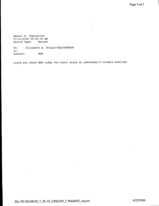Page 3 of 3




Samuel A. Thernstrom
07/12/2002 09:05:39 AM
Record Type:    Record

To:      Elizabeth A. Stolpe/CEQ/EOP@ECP
cc:
Subject:         BNA


could you check BNA today for their story on yesterday's climate hearing?




 file://D:SEARCH_7_28_03 CEQ290_f 9Sso8003 ceq.txt                          6/23/2006
 