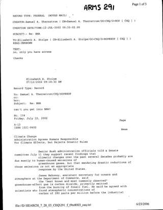 s aqe
                                                       ~~m            ~~~Pagel      of3

RECORD TYPE; FEDERAL       (NOTES MAIL)

CREATOR:Samuel A. Thernstrom C CN=Samuel A. Thernstromf/OU=CEQ/O=EOP [ CEQ
                                                                             3

CREATION DATE/TIME:12-JUL-2002 09:35:02.00
SUBJECT:: Re: BNA

TO:Elizabeth A. Stolpe C CN=Blizabeth A. Stolpe/OU=CEQ/0=EOP@EOP    CEQI

READ :UNOW
TEXT:
no, only you have access

thanks




         Elizabeth A. Stolpe
         07/12/2002 09:18:32 AM

Record Type: Record

TO: Samuel A. Thernstrom/CEQ/EOP@EOP
cc:
bcc:
Subject: Re: BNA

can't you get into BNA?

No. 134
Friday, July 12,    2002
                                                                   Page
A-13
ISSN 1521-9402
                                                                    News

 Climate Change
 Administration Agrees Humans Responsible
 For Climate Effects, but Rejects Drastic Rules


                Senior Bush administration officials told a Senate
 committee July 11 they support recent findings that
                climatic changes over the past several decades probably are
 due mostly to human-caused emissions of
                greenhouse gases, but that mandating drastic reductions of
 those emissions is not an appropriate
                response by the United States.

                James Mahoney, assistant secretary for oceans and
 atmosphere at the Department of Commerce, said
                the "best known and most commonly observed'
 greenhouse-effect gas is carbon dioxide, primarily emitted
                from the burning of fossil fuel. He said he agreed with
 scientists who found atmospheric concentrations of
                carbon of 280 parts per million before the industrial



 file://D:SEARCH_7_28_03_CEQ291_f t9to8003 ceq.txt                             6/23/2006
 