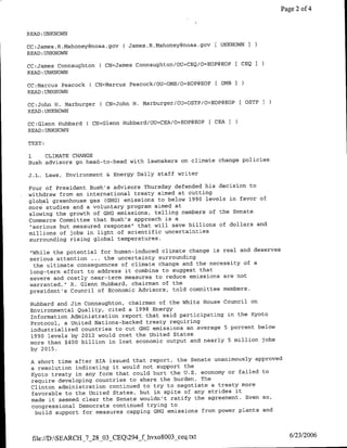 Page 2 of 4


READ :UNKNOWN

CC:James.R.Mahofleygnfoaa.gov ( James.R.Mahoney~floaa.gov    [ UNKNOWN I
READ :UNKNOWN

CC:James Connaughton      ( CN=James Connaughtonl/OU=CEQ/O=EOP@EOP       CEQ
READ:UNKNOWN

CC:Marcu5 Peacock ( CN=Marcus Peacock/OU=OMB/O=EOP@EOP [ 0MB         1
READ:UNKNOWN

CC:John H. Marburger      C CN=John H. Marburger/OU=OSTP/O=EOP@EOP        OSTPI
READ :UNKNOWN

CC:Glenfl Hubbard C CN=Glenn Hubbard/OU=CEA/O=EOP@EOP [ CEA I
READ:UNKNOWN

TEXT:

1    CLIMATE CHANGE
Bush advisors go head-to-head with lawmakers on climate change policies

J.L.    Laws,   Environment & Energy Daily staff   writer

Four of President Bush's advisors Thursday defended his decision to
withdraw from an international treaty aimed at cutting
global greenhouse gas (GHG) emissions to below 1990 levels in favor of
more studies and a voluntary program aimed at
slowing the growth of GHG emissions, telling members of the Senate
Commerce Committee that Bush's approach is a
"serious but measured response" that will save billions of dollars and
millions of jobs in light of scientific uncertainties
surrounding rising global temperatures.

"While the potential for human-induced climate change is real and deserves
serious attention . .. the uncertainty surrounding
 the ultimate consequences of climate change and the necessity of a
long-term effort to address it combine to suggest that
severe and costly near-term measures to reduce emissions are not
warranted," R. Glenn Hubbard, chairman of the
president's Council of Economic Advisors, told committee members.

 Hubbard and Jim Connaughton, chairman of the White House Council on
 Environmental Quality, cited a 1998 Energy
 Information Administration report that said participating in the Kyoto
 Protocol, a United Nations-backed treaty requiring
 industrialized countries to cut GHG emissions an average 5 percent below
 1990 levels by 2012 would cost the United States
 more than $400 billion in lost economic output and nearly 5 million jobs
 by 2015.

 A short time after ETA issued that report, the Senate unanimously approved
 a resolution indicating it would not support the
 Kyoto treaty in any form that could hurt the U.S. economy or failed to
 require developing countries to share the burden. The
 Clinton administration continued to try to negotiate a treaty more
 favorable to the United States, but in spite of any strides it
 made it seemed clear the Senate wouldn't ratify the agreement. Even so,
 congressional Democrats continued trying to
  build support for measures capping GHG emissions from power plants and



 file://D):SEARCH_7_28_03_CEQ294_f hvxo8003 ceq.txt                                6/23/2006
 