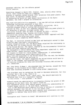 Page 3 of 4


passenger vehicles, but the efforts gained
little traction.

Everything changed in March 2001, however, when, shortly after taking
office, Bush turned his back on a campaign
promise to regulate carbon dioxide (C02) emissions from power plants. That
same month, he sparked a global outcry
by announcing he would not seek Senate ratification of the Kyoto
agreement, but didn't propose an alternative.

When Bush did publicize his proposals -- two new $40 million science and
technology initiatives announced in June 2001,
  followed in February by two major atmospheric initiatives, one a
voluntary program aimed at cutting GHG emissions 4.5
  percent by 2012, as well as a separate mandate requiring power plants to
cut emissions of mercury, nitrogen oxides (NOx)
  and sulfur dioxide (S02) by about 70 percent by 2018 -- critics
 immediately assailed them, arguing the climate change
 initiative was nothing more than a "business-as--usual" approach and that
his proposal would allow more power plant
  pollution than a competing Senate measure.

The Sept. 11 terrorist attacks on New York and Washington served to draw
attention away from Bush's controversial
climate change policies, but the White House reignited the controversy in
late May with its Climate Action 2002 Report
to the United Nations. The report, drafted by the Environmental Protection
Agency and other agencies and approved
  by Connaughton's office before the State Department submitted it, said
human actions, namely burning fossil fuels,
are largely to blame for rising global temperatures. Tt acknowledged
increasing temperatures would significantly alter
daily life and ecosystems in the United States over the next few decades.
But instead of offering new policies to
 reverse the trend, the report suggested the United States would have to
 adapt to the changes, and promoted Bush's plans
  to continue studying the issue and encourage voluntary GHG actions by
 U.S. industries.
 Sen. John IKerry (D-Mass.), who presided over the hearing, argued the "dire
 warnings" in the Climate Action Report justify
 more than voluntary programs to curb rising global temperatures.

 "The president says he recognizes the need to decrease emissions, but   [his
 policies] don't set a cap, there's no
 requirements, no market force," Kerry said. "Why should Americans be
 satisfied that this is a reasonable response
  to this crisis -- this problem -- we face?"

 Hubbard argued the administration is proposing slowing the growth of GEC
 emissions in the short term, but hasn't ruled out
 more aggressive action later should greater scientific understanding of
 climate change justify it. He said rapid, mandatory
  cuts in GHG emissions would require billions of dollars of investment to
 replace equipment that has yet to run its useful life,
 in spite of lingering questions about whether such investments are even
 necessary or whether they would have a significant
 impact.

 Connaughton said "there's no doubt" OHS emissions will continue to rise



 ftle://D:SEARCH_7_28_03-CEQ294_f hvxo8003 ceq.txt                               6/23/2006
 
