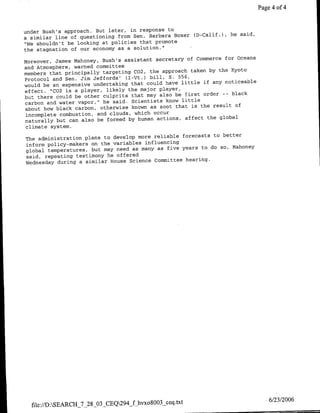 Page 4 of 4


under Bush's approach. But later, in response to
                                                      (D-GalifJ), he said,
a similar line of questioning from Sen. Barbara Boxer
"We shouldn't be looking at policies that promote
the stagnation of our economy as a solution."
                                                      of Commerce for Oceans
Moreover, James Mahoney, Bush's assistant secretary
and Atmosphere, warned committee
                                                       taken by the Kyoto
members that principally targeting C02, the approach
                                                  556,
Protocol and Sen. Jim Jeffords' (I-Vt.) bill, S.
                                                    little if any noticeable
would be an expensive undertaking that could have
effect. "C02 is a player, likely  the major player,
                                                     first order -- black
but there could be other culprits that may also be
carbon and water vapor, " he said. Scientists know little
                                                        is the result of
about how black carbon, otherwise known as soot that
incomplete combustion, and clouds, which occur
                                                     affect the global
naturally but can also be formed by human actions,
climate system.
                                                   forecasts to better
The administration plans to develop more reliable
inform policy-makers on the variables influencing
                                                   years to do so, Mahoney
global temperatures, but may need as many as five
said, repeating testimony he offered
                                                    hearing.
Wednesday during a similar House Science committee




                                                                                   6/23/2006
  file://D:SEARCH-7-28_03_CEQ294_f hvxo8oo3 ceq.txt
 