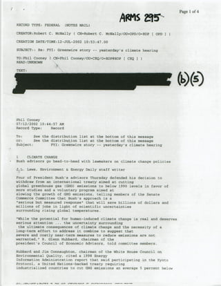 Af"
                                                               S             ~   ~~~~~Page
                                                                                  1 of 4

 RECORD TYPE: FEDERAL     (NOTES MAIL)

 CREATOR:Robert C. McNally ( CN=Robert C. Mcgally/OUzOPD/OzEOP I OPD I

 CREATION DATE/TIME: 12-JUL-2002 10!53:47.00

 SUBJECT:: Re: FYI: Greenwire story      --   yesterday's climate hearing

                   CN=Phil CdorieyiOU=-CEQ/o=EOPBEOP(
 TO: Phil Cooney C'.                                       CEQO
 RE~NDUNKNOWN

 TEXT:




 Phil Cooney
 07/12/2002 10:44:57 AM
 Record Type:    Record

 To:      See the distribution list at the bottom of this message
 CC:      See the distribution list at the bottom of this message
 Subject;         FYI: Greenwire story -- yesterday's climate hearing


  1   CLIMATE CHANGE
*Bush advisors go head-to-head with lawmakers on climate change policies

 j.,L,. Laws, Environment & Energy Daily staff writer

 Four of President Bush's advisors Thursday defended his decision to
 withdraw from an international treaty aimed at cutting
 global greenhouse gas (GHG) emissions to below 1990 levels in favor of
 more studies and a voluntary program aimed at
 slowing the growth ofGHG emissions, telling members of the Senate
 Commerce Committee that Hush's approach is a
 'serious but measured response" that will save billions of dollars and
 millions of jobs in light of scientific uncertainties
 surrounding rising global temperatures.

  'While the potential for human-induced climate change is real and deserves
 serious attention ..   the uncertainty surrounding
   the ultimate consequences of climate change and the necessity of a
 long-term effort to address it combine to suggest that
 severe and costly near-term measures to reduce emissions are not
 warranted,' R. Glenn Hubbard, chairman of the
 president's Council of Economic. Advisors, told committee members.

 Hubbard and Jim Connaughton, chairman of the White House Council on
 Environmental Quality, cited a 1998 Energy
 Information Administration report that said participating in the K~yoto
 Protocol, a United Nations-backed treaty requiring
 industrialized countries to cut OG.G emissions an average 5 percent below
 