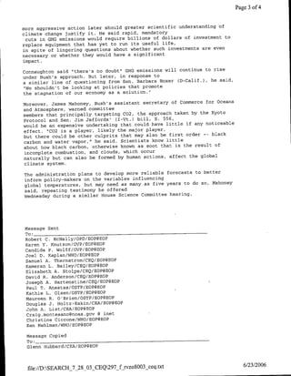 Page 3 of 4


                                                                      of
more aggressive action later Should greater scientific understanding
climate change justify it. He said rapid, mandatory
                                                                         to
 cuts in GH-G emissions would require billions of dollars of investment
replace equipment that has yet to run  its useful life,
                                                                    even
in spite of lingering questions about whether such investments are
necessary or whether  they would have a significant
impact.
                                                                    rise
Connaughton said "there's no doubt" GHG emissions will continue to
under Bush's approach. But later, in  response to
                                                                   he said,
a similar line of questioning from Sen. Barbara Boxer (D-Calif.),
 "We shouldn't be looking at policies that promote
the stagnation of our economy as a solution."~
                                                                     Oceans
Moreover, James Mahoney, Bush's assistant secretary of Commerce for
and Atmosphere, warned committee
members that principally targeting C02, the approach taken by the Kyoto
Protocol and Sen. Jim Jeffords' (I-Vt.) bill, S. 556,
would be an expensive undertaking that could have little if any noticeable
effect. "1C02 is a player, likely the major player,
but there could be other culprits that may also be first order -- black
carbon and water vapor,"' he said. Scientists know little
                                                                    of
about how black carbon, otherwise known as soot that is the result
 incomplete combustion, and clouds, which occur
naturally but can also be formed by human actions, affect the global
 climate system.

The administration plans to develop more reliable forecasts to better
inform policy-makers on the variables influencing
global temperatures, but may need as many as five years to do so, Mahoney
said, repeating testimony he offered
Wednesday during a similar House Science Committee hearing.




 Message Sent
 To: ________________________________
 Robert C. McNally/OPD/EOP@EOP
 Karen Y. Knutson/OVP/EOP@EOP
 Candida P. Wolf f/OVP/EOP@EOP
 Joel ID.Kaplan/WHO/EOP@EOP
 Samuel A. Thernstrom/CEQ/EOP@EOP
 1{ameran L. Bailey/CEQ/EOP@EOP
 Elizabeth A. Stolpe/CEQ/EOP@BOP
 David R. Anderson/CEQ/EOP@EOP
 Joseph A. Hartenstine/CEQ/EOPgEOP
  Paul T. Anastas/OSTP/EOP@EOP
  Kathie L. Olsen/CSTP/EOP@EOP
 Maureen R. O'Brien/OSTP/EOP@EOP
  Douglas J. Holtz-Eakin/CEA/EOP@EOP
  John A. List/CEA/EOP@EOP
  Craig.montesano~noaa.gov @ mnet
  Christine Ciccone/WHO/EOP@BOP
  Ken Mehlman/WHO/EOP@EOP

 Message Copied
 To: ________________________________
 Glenn Hubbard/CEA/EOP@EOP



  file://D:SEARCH_7_28_03_CEQ297_f rvzo8003_ceq~txt                            6/23/2006
 