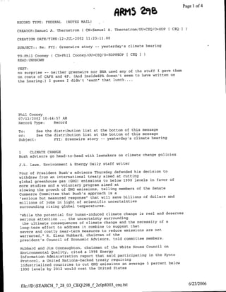 298
                                                            RRMS             ~~~~~Page   14
                                                                                         of

RECORD TYPE: FEDERAL      (NOTES MAIL)

CREATOR:Samuel A. Thernstromf    ( CN=Samuel A. Thernstrom/OU=CEQ/O=EOP   CEQI

CREATION DATE/TIME:12-jUTLc2002 11:23:11.00

SUBJECT:: Re: FYI: Greenwire story -- yesterday's climate hearing

TO:Phil Cooney ( CN=Phil Cooney/OU=CEQ/O=EOP@EOP          [ CEQ I
READ :UNKNOWN

TEXT:
no surprise -- neither greenwire nor BNA used any of the stuff I gave them
on costs of CAFE and 4P. (And InsideEPA doesn't seem to have written on
the hearing.) I guess I didn't "earn' that lunch....




Phil Cooney
07/12/2002 10:44:57 AM
Record Type:    Record

To:      See the distribution list at the bottom of this message
cc:      See the distribution list at the bottom of this message
Subject:         FYI: Greenwire story -- yesterday's climate hearing

1       CLIMATE CHANGE

Bush advisors go head-to-head with lawmakers on climate change policies

J.L. Laws, Environment & Energy Daily staff writer

Four of President Bush's advisors Thursday defended his decision to
withdraw from an international treaty aimed at cutting
global greenhouse gas (GHG) emissions to below 1990 levels in favor of
more studies and a voluntary program aimed at
slowing the growth of GHG emissions, telling members of the Senate
Commerce Committee that Bush's approach is a
 "serious but measured response" that will save billions of dollars and
millions of jobs in light of scientific uncertainties
surrounding rising global temperatures.

 "While the potential for human-induced climate change is real and deserves
 serious attention ... the uncertainty surrounding
  the ultimate consequences of climate change and the necessity of a
 long-term effort to address it combine to suggest that
 severe and costly near-term measures to reduce emissions are not
 warranted,' R. Glenn Hubbard, chairman of the
 president's Council of Economic Advisors, told committee members.

 Hubbard and Jim Connaughton, chairman of the White House Council on
 Environmental Quality, cited a 1998 Energy
 information Administration report that said participating in the Kyoto
 Protocol, a United Nations-backed treaty requiring
 industrialized countries to cut GHG emissions an average 5 percent below
 1990 levels by 2012 would cost the United States



    file://D:SEARCH_'7_28_O3_CEQ298_f2c0p8003_ceq~txt                             6/23/2006
 