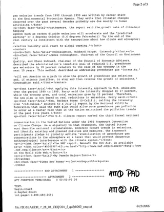 Page 2 of 3


gas emission trends from 1990 through 1999 was written by career staff
at the Environmental Protection Agency. They wrote that climatic changes
observed over the past several decades probably are due mostly to human
activities. </font>
<p><font face="Arial">Furthermore, the report said the growth rate of climate-c
hanging
agents such as carbon dioxide emissions will accelerate and the 'predicted
warming" of 3 degrees Celsius (5.4 degrees Fahrenheit) "by the end of the
21st century is consistent with the assumptions about how clouds and atmospheri
C
relative humidity will react to global warming. "</font>
<center>
<p><b><font face="Arial'>Connaughton, Hubbard Target 'Intensity'</font></b>
<br><font face="Arial">James Connaughton, chairman of the Council on Environmen
tal
Quality, and Glenn Hubbard, chairman of the Council of Economic Advisers,
described the administration's immediate goal of reducing U.S. greenhouse
gas emissions by 18 percent relative to the size of the economy in the
next 10 years. This method, described as addressing greenhouse gas "intensity,"

"will set America on a path to slow the growth of greenhouse gas emissions
and, if science justifies, to stop and then reverse the growth of emissions,"
Connaughton said. </font></center>

<p><font face="Arial">But applying this intensity approach to U.S. emissions
over the period 1990 to 1999, Kerry said the intensity dropped by 17 percent,
while the economy grew, and total emissions grew by 12 percent. Therefore,
the new plan is not based on real reductions in emissions, Kerry said.</font>
<p><font face="Arial">Sen. Barbara Boxer (D-Calif.), calling the intensity
plan "ridiculous," pointed to a July 11 report by the National Wildlife
Federation that said the Bush plan would allow more greenhouse gas pollution
to occur at a faster rate than if the nation maintained the pollution trends
of the past five years.</font>
<p><font face="Arial">The U.S. climate report marked the third formal national

communication to the United Nations under the 1992 Framework Convention
on Climate Change. As a signatory to that framework, the United States
must describe national circumstances, indicate future trends in emissions,
and identify existing and planned policies and measures. The framework
participants pledge to globally achieve "stabilization of greenhouse gas
concentrations in the atmosphere at a level that would prevent dangerous
anthropological interference with the climate system. "</font>
<p><i><font face="Arial">The NWF report, Beneath the Hot Air, is available
at<u> <font color="*OOOO0FF"1><<a href="http://www.nwf.org/climate">httpJ//WwW
 .nwf .org/climate</a»></font></u>
on the World Wide Web.</font></i>
<p><i><cfont face="Arial">By Pamela Najor</font></i>
<br>&nbsp;I
•br><font face="Times New Roman' ></font>&nbsp;</blockquote>
 c/html>

               -          ATTACHMENT
                      ~~~~END            1=                      L h
                  -
ATT CREATION TIME/DATE:
                        ~~~~ATTACHMENT 2
                               0 00:00:00.00
                                                                M OA
TEXT:
begin: vcard
n:Rayder; Scott
 tel;pager: 1-888-480-2691
                                                             MTE~N
 file:/D:SEARCH_7_28_03 CEQ301_fqdfp8003-ceq~txt                            6/23/2006
 