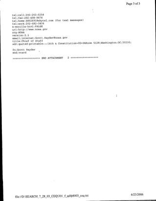 Page 3 of 3


tel;cell :202-253-5259
                   674
tel; fax:202-408-9
tel;home:4802691@skytel.com (for text messages)
tel;work: 202-482-3436
x-mozlilla-html: FALSE
url:http: //www.noaa.gov
org :NOAA
version:2 .1
email; internet; SCott. Rayder~floaa.gov
title:Chiet of Staff                                                          23
                                                                                O;
adr;guoted-prifltable:; ;l4th &:ConstitutioflOD=OAROOM 5128;Washingtofl;DC;2O

fn:Scott Rayder
end: vcard

             -      ~~~~END
                       ATTACHMENT     2           -




  file:/D:SEARCH_7_28_03-CEQ3Of~qdfp8OO3§ceq.txt                                6/23/2006
 
