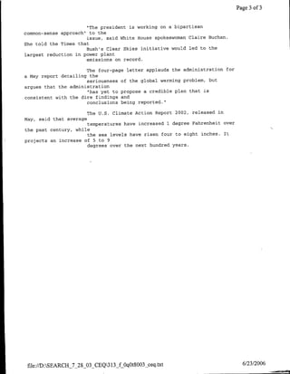 Page 3 of 3


                      "The president is working on a bipartisan
common-sense approach" to the
                      issue, said White House spokeswoman Claire Buchan.
She told the Times that
                      Bush's Clear Skies initiative would led to the
largest reduction in power plant
                      emissions on record.

                      The four-page letter applauds the administration for
a May report detailing the
                      seriousness of the global warming problem, but
argues that the administration
                      "has yet to propose a credible plan that is
consistent with the dire findings and
                      conclusions being reported."

                         The U.S. Climate Action Report 2002, released in
May, said that average
                      temperatures have increased 1 degree Fahrenheit over
the past century, while
                      the sea levels have risen four to eight inches. It
projects an increase of 5 to 9
                      degrees over the next hundred years.




 file://D:SEARCH_7_28_03_CEQ31 3_fOqOtSOO3_ceq .txt                          6/23/2006
 